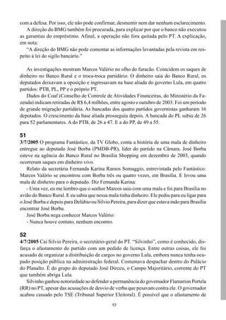 com a defesa. Por isso, ele não pode confirmar, desmentir nem dar nenhum esclarecimento.
   A direção do BMG também foi procurada, para explicar por que o banco não executou
as garantias do empréstimo. Afinal, a operação não fora quitada pelo PT. A explicação,
em nota:
   “A direção do BMG não pode comentar as informações levantadas pela revista em res-
peito à lei do sigilo bancário.”

   As investigações mostram Marcos Valério no olho do furacão. Coincidem os saques de
dinheiro no Banco Rural e o troca-troca partidário. O dinheiro saia do Banco Rural, os
deputados deixavam a oposição e ingressavam na base aliada do governo Lula, em quatro
partidos: PTB, PL, PP e o próprio PT.
   Dados do Coaf (Conselho de Controle de Atividades Financeiras, do Ministério da Fa-
zenda) indicam retiradas de R$ 6,4 milhões, entre agosto e outubro de 2003. Foi um período
de grande migração partidária. As bancadas dos quatro partidos governistas ganharam 16
deputados. O crescimento da base aliada prosseguiu depois. A bancada do PL subiu de 26
para 52 parlamentares. A do PTB, de 26 a 47. E a do PP, de 49 a 55.

51
3/7/2005 O programa Fantástico, da TV Globo, conta a história de uma mala de dinheiro
entregue ao deputado José Borba (PMDB-PR), líder do partido na Câmara. José Borba
esteve na agência do Banco Rural no Brasília Shopping em dezembro de 2003, quando
ocorreram saques em dinheiro vivo.
   Relato da secretária Fernanda Karina Ramos Somaggio, entrevistada pelo Fantástico:
Marcos Valério se encontrou com Borba três ou quatro vezes, em Brasília. E levou uma
mala de dinheiro para o deputado. Diz Fernanda Karina:
   - Uma vez, eu me lembro que o senhor Marcos saiu com uma mala e foi para Brasília no
avião do Banco Rural. E eu sabia que nessa mala tinha dinheiro. Ele pediu para eu ligar para
o José Borba e depois para Delúbio ou Silvio Pereira, para dizer que estava indo para Brasília
encontrar José Borba.
   José Borba nega conhecer Marcos Valério:
   - Nunca houve contato, nenhum encontro.

52
4/7/2005 Cai Silvio Pereira, o secretário-geral do PT. “Silvinho”, como é conhecido, dis-
farça o afastamento do partido com um pedido de licença. Entre outras coisas, ele foi
acusado de organizar a distribuição de cargos no governo Lula, embora nunca tenha ocu-
pado posição pública na administração federal. Costumava despachar dentro do Palácio
do Planalto. É do grupo do deputado José Dirceu, o Campo Majoritário, corrente do PT
que também abriga Lula.
   Silvinho ganhou notoriedade ao defender a permanência do governador Flamarion Portela
(RR) no PT, apesar das acusações de desvio de verba que pesavam contra ele. O governador
acabou cassado pelo TSE (Tribunal Superior Eleitoral). É possível que o afastamento de
                                              93
 