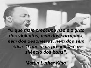 “ O que mais preocupa não é o grito dos violentos, nem dos corruptos, nem dos desonestos, nem dos sem ética. O que mais preocupa é o silêncio dos bons”. Martin Luther King   