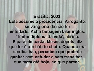Brasília, 2003. Lula assume a presidência. Arrogante, se vangloria de não ter estudado. Acha bobagem falar inglês. 'Tenho diploma da vida', afirma. E para ele basta. Meses depois, diz que ler é um hábito chato. Quando era sindicalista, percebeu que poderia ganhar sem estudar e sem trabalhar - sua meta até hoje, ao que parece. 