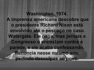 Washington, 1974.  A imprensa americana descobre que o presidente Richard Nixon está envolvido até o pescoço no caso Watergate. Ele nega, mas jornais e Congresso o encostam contra a parede, e ele acaba confessando. Renuncia nesse mesmo ano, pedindo desculpas ao povo. 