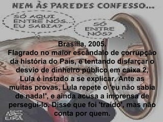 Brasília, 2005. Flagrado no maior escândalo de corrupção da história do País, e tentando disfarçar o desvio de dinheiro público em caixa 2, Lula é instado a se explicar. Ante as muitas provas, Lula repete o 'eu não sabia de nada!', e ainda acusa a imprensa de persegui-lo. Disse que foi 'traído', mas não conta por quem. 