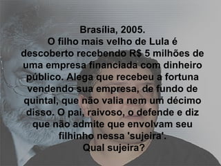 Brasília, 2005. O filho mais velho de Lula é descoberto recebendo R$ 5 milhões de uma empresa financiada com dinheiro público. Alega que recebeu a fortuna vendendo sua empresa, de fundo de quintal, que não valia nem um décimo disso. O pai, raivoso, o defende e diz que não admite que envolvam seu filhinho nessa 'sujeira'.  Qual sujeira? 