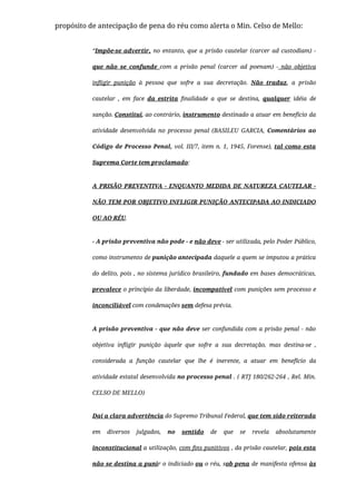 propósito de antecipação de pena do réu como alerta o Min. Celso de Mello:
“Impõe-se advertir, no entanto, que a prisão cautelar (carcer ad custodiam) -
que não se confunde com a prisão penal (carcer ad poenam) - não objetiva
inﬂigir punição à pessoa que sofre a sua decretação. Não traduz, a prisão
cautelar , em face da estrita ﬁnalidade a que se destina, qualquer idéia de
sanção. Constitui, ao contrário, instrumento destinado a atuar em benefício da
atividade desenvolvida no processo penal (BASILEU GARCIA, Comentários ao
Código de Processo Penal, vol. III/7, item n. 1, 1945, Forense), tal como esta
Suprema Corte tem proclamado:
A PRISÃO PREVENTIVA - ENQUANTO MEDIDA DE NATUREZA CAUTELAR -
NÃO TEM POR OBJETIVO INFLIGIR PUNIÇÃO ANTECIPADA AO INDICIADO
OU AO RÉU. 
- A prisão preventiva não pode - e não deve - ser utilizada, pelo Poder Público,
como instrumento de punição antecipada daquele a quem se imputou a prática
do delito, pois , no sistema jurídico brasileiro, fundado em bases democráticas,
prevalece o princípio da liberdade, incompatível com punições sem processo e
inconciliável com condenações sem defesa prévia. 
A prisão preventiva - que não deve ser confundida com a prisão penal - não
objetiva inﬂigir punição àquele que sofre a sua decretação, mas destina-se ,
considerada a função cautelar que lhe é inerente, a atuar em benefício da
atividade estatal desenvolvida no processo penal . ( RTJ 180/262-264 , Rel. Min.
CELSO DE MELLO)
Daí a clara advertência do Supremo Tribunal Federal, que tem sido reiterada
em diversos julgados, no sentido de que se revela absolutamente
inconstitucional a utilização, com ﬁns punitivos , da prisão cautelar, pois esta
não se destina a punir o indiciado ou o réu, sob pena de manifesta ofensa às
 