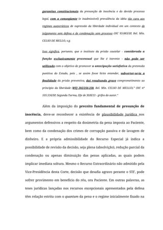garantias constitucionais da presunção de inocência e do devido processo
legal, com a conseqüente (e inadmissível) prevalência da idéia tão cara aos
regimes autocráticos de supressão da liberdade individual em um contexto de
julgamento sem defesa e de condenação sem processo (HC 93.883/SP, Rel. Min.
CELSO DE MELLO, v.g.
Isso signiﬁca, portanto, que o instituto da prisão cautelar - considerada a
função exclusivamente processual que lhe é inerente - não pode ser
utilizado com o objetivo de promover a antecipação satisfativa da pretensão
punitiva do Estado, pois , se assim fosse lícito entender, subverter-se-ia a
ﬁnalidade da prisão preventiva, daí resultando grave comprometimento ao
princípio da liberdade (RTJ 202/256-258, Rel. Min. CELSO DE MELLO).” (HC nº
105.556/SP, Segunda Turma, DJe de 30/8/13 - grifos do autor.”
Além da imposição do preceito fundamental de presunção de
inocência, deve-se reconhecer a existência de plausibilidade jurídica nos
argumentos defensivos a respeito da dosimetria da pena imposta ao Paciente,
bem como da condenação dos crimes de corrupção passiva e de lavagem de
dinheiro. E a própria admissibilidade do Recurso Especial já indica a
possibilidade de revisão da decisão, seja plena (absolvição), redução parcial da
condenação ou apenas diminuição das penas aplicadas, as quais podem
implicar imediata soltura. Mesmo o Recurso Extraordinário não admitido pela
Vice-Presidência desta Corte, decisão que desaﬁa agravo perante o STF, pode
sofrer provimento em benefício do réu, ora Paciente. Em outras palavras, as
teses jurídicas lançadas nos recursos excepcionais apresentados pela defesa
têm relação estrita com o quantum da pena e o regime inicialmente ﬁxado na
 