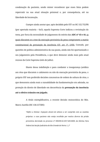 condenação do paciente, sendo mister reconhecer que esses fatos podem
repercutir na sua atual situação prisional e, por consequência, até na
liberdade de locomoção.
Cumpre ainda anotar que, após decidido pelo STF no HC 152.752/PR
(por apertada maioria – 6x5), aquela Suprema Corte indicou a revisitação do
tema, por forca da necessidade de julgamento do mérito das ADC nº 43 e 44, as
quais discutem se a tese da execução provisória da pena compromete a matriz
constitucional da presunção da inocência (CF. art. 5º, LVII).  Contudo, por
questões de política administrativa da sua pauta, ainda não foi oportunizado o
seu julgamento pela Presidência, o que deve demorar ainda mais pelo atual
recesso da Corte Suprema (mês de julho).
Diante dessa indeﬁnição e para combater a insegurança jurídica
aos réus que discutem o cabimento ou não da execução provisória da pena, o
próprio STF tem proferido decisões concessivas de ordem de soltura de réus, o
que demonstra ainda mais a razoabilidade da fundamentação ora adotada, na
proteção do direito de liberdade em decorrência da presunção da inocência
até o efetivo trânsito em julgado.
A título exempliﬁcativo, a recente decisão monocrática do Min.
Marco Aurélio (HC 158.157/RN):
“Deﬁro a liminar. Expeçam alvará de soltura a ser cumprido com as cautelas
próprias: o caso paciente não esteja recolhido por motivo diverso da prisão
preventiva decretada no processo nº 000206-62.2017.405.8400, da Décima Vara
Federal da Secção Judiciária do Rio Grande do Norte. (...)”
 