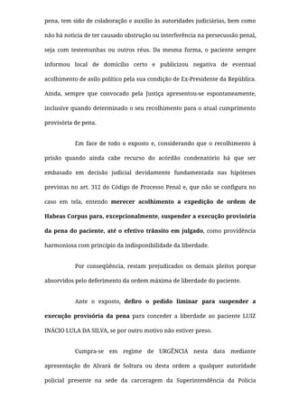 pena, tem sido de colaboração e auxílio às autoridades judiciárias, bem como
não há noticia de ter causado obstrução ou interferência na persecussão penal,
seja com testemunhas ou outros réus. Da mesma forma, o paciente sempre
informou local de domicílio certo e publicizou negativa de eventual
acolhimento de asilo político pela sua condição de Ex-Presidente da República.
Ainda, sempre que convocado pela Justiça apresentou-se espontaneamente,
inclusive quando determinado o seu recolhimento para o atual cumprimento
provisória de pena.
Em face de todo o exposto e, considerando que o recolhimento à
prisão quando ainda cabe recurso do acórdão condenatório há que ser
embasado em decisão judicial devidamente fundamentada nas hipóteses
previstas no art. 312 do Código de Processo Penal e, que não se conﬁgura no
caso em tela, entendo  merecer acolhimento a expedição de ordem de
Habeas Corpus para, excepcionalmente, suspender a execução provisória
da pena do paciente, até o efetivo trânsito em julgado, como providência
harmoniosa com princípio da indisponibilidade da liberdade.
Por conseqüência, restam prejudicados os demais pleitos porque
absorvidos pelo deferimento da ordem máxima de liberdade do paciente.
Ante o exposto,  deﬁro o pedido liminar para suspender a
execução provisória da pena  para conceder a liberdade  ao paciente LUIZ
INÁCIO LULA DA SILVA, se por outro motivo não estiver preso.
Cumpra-se em regime de URGÊNCIA nesta data mediante
apresentação do Alvará de Soltura ou desta ordem a qualquer autoridade
policial presente na sede da carceragem da Superintendência da Policia
 