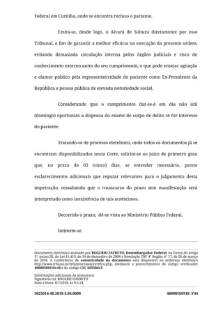 5025614-40.2018.4.04.0000 40000566918 .V44
Federal em Curitiba, onde se encontra recluso o paciente.
Emita-se, desde logo, o Alvará de Soltura diretamente por esse
Tribunal, a ﬁm de garantir a melhor eﬁcácia na execução da presente ordem,
evitando demasiada circulação interna pelos órgãos judiciais e risco de
conhecimento externo antes do seu cumprimento, o que pode ensejar agitação
e clamor público pela representatividade do paciente como Ex-Presidente da
República e pessoa pública de elevada notoriedade social.
Considerando que o cumprimento dar-se-á em dia não útil
(domingo) oportunizo a dispensa do exame de corpo de delito se for interesse
do paciente.
Tratando-se de processo eletrônico, onde todos os documentos já se
encontram disponibilizados nesta Corte, solicite-se ao juízo de primeiro grau
que, no prazo de 05 (cinco) dias, se entender necessário, preste
esclarecimentos adicionais que reputar relevantes para o julgamento desta
impetração, ressaltando que o transcurso do prazo sem manifestação será
interpretado como inexistência de tais acréscimos.
Decorrido o prazo,  dê-se vista ao Ministério Público Federal.
Intimem-se.
Documento eletrônico assinado por ROGERIO FAVRETO, Desembargador Federal, na forma do artigo
1º, inciso III, da Lei 11.419, de 19 de dezembro de 2006 e Resolução TRF 4ª Região nº 17, de 26 de março
de 2010. A conferência da autenticidade do documento está disponível no endereço eletrônico
http://www.trf4.jus.br/trf4/processos/veriﬁca.php, mediante o preenchimento do código veriﬁcador
40000566918v44 e do código CRC 26550dc3.
Informações adicionais da assinatura:
Signatário (a): ROGERIO FAVRETO
Data e Hora: 8/7/2018, às 9:5:24
 