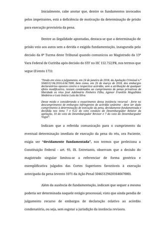 Inicialmente, cabe anotar que, dentre os fundamentos invocados
pelos impetrantes, está a deﬁciência de motivação da determinação de prisão
para execução provisória da pena.
Dentre as ilegalidade apontadas, destaca-se que a determinação de
prisão veio aos autos sem a devida e exigida fundamentação, inaugurada pela
decisão da 8ª Turma deste Tribunal quando comunicou ao Magistrado da 13ª
Vara Federal de Curitiba após decisão do STF no HC 152.752/PR, nos termos que
segue (Evento 171):
"Tendo em vista o julgamento, em 24 de janeiro de 2018, da Apelação Criminal n.º
5046512-94.2016.4.04.7000, bem como, em 26 de março de 2018, dos embargos
declaratórios opostos contra o respectivo acórdão, sem a atribuição de qualquer
efeito modiﬁcativo, restam condenados ao cumprimento de penas privativas de
liberdade os réus José Adelmário Pinheiro Filho, Agenor Franklin Magalhães
Medeiros e Luiz Inácio Lula da Silva.
Desse modo e considerando o exaurimento dessa instância recursal - forte no
descumprimento de embargos infringentes de acórdão unânime - deve ser dado
cumprimento à determinação de execução da pena, devidamente fundamentada e
decidida nos itens 7 e 9.22 do voto conduto do Desembargador Relator da
apelação, 10 do voto do Desembargador Revisor e 7 do voto do Desembargador
Vogal”.
Indicam que a referida comunicação para o cumprimento da
eventual determinação imediata de execução da pena do réu, ora Paciente,
exigia ser “devidamente fundamentada”, nos termos que preleciona a
Constituição Federal - art. 93, IX. Entretanto, observam que a decisão do
magistrado singular limitou-se a referenciar de forma genérica e
exempliﬁcativa julgados das Cortes Superiores favoráveis à execução
antecipada da pena (evento 1071 da Ação Penal 50465129420164047000).
Além da ausência de fundamentação, indicam que sequer a mesma
poderia ser determinada naquele estágio processual, visto que ainda pendia de
julgamento recurso de embargos de declaração relativo ao acórdão
condenatório, ou seja, sem esgotar a jurisdição da instância revisora.
 