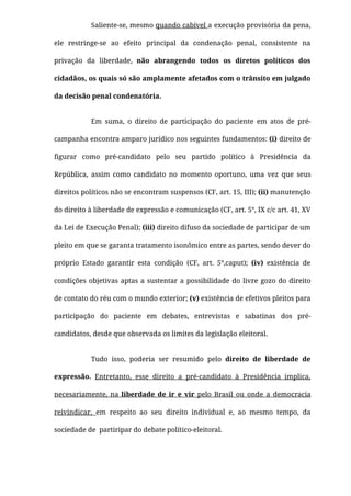 Saliente-se, mesmo quando cabível a execução provisória da pena,
ele  restringe-se ao efeito principal da condenação penal, consistente na
privação da liberdade, não abrangendo todos os diretos políticos dos
cidadãos, os quais só são amplamente afetados com o trânsito em julgado
da decisão penal condenatória.
Em suma, o direito de participação do paciente em atos de pré-
campanha encontra amparo jurídico nos seguintes fundamentos: (i) direito de
ﬁgurar como pré-candidato pelo seu partido político à Presidência da
República, assim como candidato no momento oportuno, uma vez que seus
direitos políticos não se encontram suspensos (CF, art. 15, III); (ii) manutenção
do direito à liberdade de expressão e comunicação (CF, art. 5°, IX c/c art. 41, XV
da Lei de Execução Penal); (iii) direito difuso da sociedade de participar de um
pleito em que se garanta tratamento isonômico entre as partes, sendo dever do
próprio Estado garantir esta condição (CF, art. 5°,caput); (iv) existência de
condições objetivas aptas a sustentar a possibilidade do livre gozo do direito
de contato do réu com o mundo exterior; (v) existência de efetivos pleitos para
participação do paciente em debates, entrevistas e sabatinas dos pré-
candidatos, desde que observada os limites da legislação eleitoral.
Tudo isso, poderia ser resumido pelo direito de liberdade de
expressão. Entretanto, esse direito a pré-candidato à Presidência implica,
necesariamente, na liberdade de ir e vir pelo Brasil ou onde a democracia
reivindicar, em respeito ao seu direito individual e, ao mesmo tempo, da
sociedade de  partiripar do debate político-eleitoral.
 