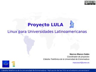 Proyecto LULA
Linux para Universidades Latinoamericanas




                                                Marcos Blanco Galán
                                             Coordinador de proyectos
                  Cátedra Telefónica de la Universidad de Extremadura
                                                  marcoscirl@unex.es
 