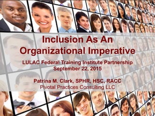 Inclusion As An
Organizational Imperative
LULAC Federal Training Institute Partnership
September 22, 2015
Patrina M. Clark, SPHR, HSC, RACC
Pivotal Practices Consulting LLC
 