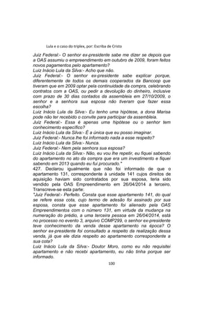 Lula e o caso do triplex, por: Escriba de Cristo
Juiz Federal:- O senhor ex-presidente sabe me dizer se depois que
a OAS assumiu o empreendimento em outubro de 2009, foram feitos
novos pagamentos pelo apartamento?
Luiz Inácio Lula da Silva:- Acho que não.
Juiz Federal:- O senhor ex-presidente sabe explicar porque,
diferentemente de todos os demais cooperados da Bancoop que
tiveram que em 2009 optar pela continuidade da compra, celebrando
contratos com a OAS, ou pedir a devolução do dinheiro, inclusive
com prazo de 30 dias contados da assembleia em 27/10/2009, o
senhor e a senhora sua esposa não tiveram que fazer essa
escolha?
Luiz Inácio Lula da Silva:- Eu tenho uma hipótese, a dona Marisa
pode não ter recebido o convite para participar da assembleia.
Juiz Federal:- Essa é apenas uma hipótese ou o senhor tem
conhecimento específico?
Luiz Inácio Lula da Silva:- É a única que eu posso imaginar.
Juiz Federal:- Nunca lhe foi informado nada a esse respeito?
Luiz Inácio Lula da Silva:- Nunca.
Juiz Federal:- Nem pela senhora sua esposa?
Luiz Inácio Lula da Silva:- Não, eu vou lhe repetir, eu fiquei sabendo
do apartamento no ato da compra que era um investimento e fiquei
sabendo em 2013 quando eu fui procurado."
427. Declarou igualmente que não foi informado de que o
apartamento 131, correspondente à unidade 141 cujos direitos de
aquisição haviam sido contratados por sua esposa, teria sido
vendido pela OAS Empreendimento em 26/04/2014 a terceiro.
Transcreve-se esta parte:
"Juiz Federal:- Perfeito. Consta que esse apartamento 141, do qual
se refere essa cota, cujo termo de adesão foi assinado por sua
esposa, consta que esse apartamento foi alienado pela OAS
Empreendimentos com o número 131, em virtude da mudança na
numeração do prédio, a uma terceira pessoa em 26/04/2014, está
no processo no evento 3, arquivo COMP299, o senhor ex-presidente
teve conhecimento da venda desse apartamento na época? O
senhor ex-presidente foi consultado a respeito da realização dessa
venda, já que ele dizia respeito ao apartamento correspondente a
sua cota?
Luiz Inácio Lula da Silva:- Doutor Moro, como eu não requisitei
apartamento e não recebi apartamento, eu não tinha porque ser
informado.
100
 