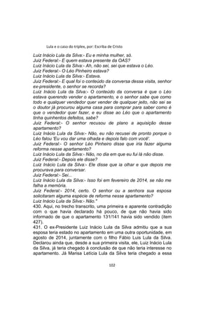 Lula e o caso do triplex, por: Escriba de Cristo
Luiz Inácio Lula da Silva:- Eu e minha mulher, só.
Juiz Federal:- E quem estava presente da OAS?
Luiz Inácio Lula da Silva:- Ah, não sei, sei que estava o Léo.
Juiz Federal:- O Léo Pinheiro estava?
Luiz Inácio Lula da Silva:- Estava.
Juiz Federal:- E qual foi o conteúdo da conversa dessa visita, senhor
ex-presidente, o senhor se recorda?
Luiz Inácio Lula da Silva:- O conteúdo da conversa é que o Léo
estava querendo vender o apartamento, e o senhor sabe que como
todo e qualquer vendedor quer vender de qualquer jeito, não sei se
o doutor já procurou alguma casa para comprar para saber como é
que o vendedor quer fazer, e eu disse ao Léo que o apartamento
tinha quinhentos defeitos, sabe?
Juiz Federal:- O senhor recusou de plano a aquisição desse
apartamento?
Luiz Inácio Lula da Silva:- Não, eu não recusei de pronto porque o
Léo falou 'Eu vou dar uma olhada e depois falo com você'.
Juiz Federal:- O senhor Léo Pinheiro disse que iria fazer alguma
reforma nesse apartamento?
Luiz Inácio Lula da Silva:- Não, no dia em que eu fui lá não disse.
Juiz Federal:- Depois ele disse?
Luiz Inácio Lula da Silva:- Ele disse que ia olhar e que depois me
procurava para conversar.
Juiz Federal:- Sei...
Luiz Inácio Lula da Silva:- Isso foi em fevereiro de 2014, se não me
falha a memória.
Juiz Federal:- 2014, certo. O senhor ou a senhora sua esposa
solicitaram alguma espécie de reforma nesse apartamento?
Luiz Inácio Lula da Silva:- Não."
430. Aqui, no trecho transcrito, uma primeira e aparente contradição
com o que havia declarado há pouco, de que não havia sido
informado de que o apartamento 131/141 havia sido vendido (item
427).
431. O ex-Presidente Luiz Inácio Lula da Silva admitiu que a sua
esposa teria estado no apartamento em uma outra oportunidade, em
agosto de 2014, juntamente com o filho Fábio Luis Lula da Silva.
Declarou ainda que, desde a sua primeira visita, ele, Luiz Inácio Lula
da Silva, já teria chegado à conclusão de que não teria interesse no
apartamento. Já Marisa Letícia Lula da Silva teria chegado a essa
102
 