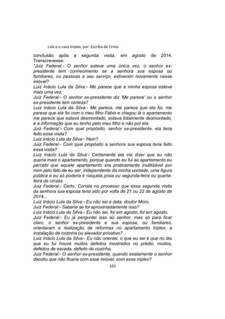 Lula e o caso triplex, por: Escriba de Cristo
conclusão após a segunda visita, em agosto de 2014.
Transcrevesse:
"Juiz Federal:- O senhor esteve uma única vez, o senhor ex-
presidente tem conhecimento se a senhora sua esposa ou
familiares, ou pessoas a seu serviço, estiveram novamente nesse
imóvel?
Luiz Inácio Lula da Silva:- Me parece que a minha esposa esteve
mais uma vez.
Juiz Federal:- O senhor ex-presidente diz 'Me parece' ou o senhor
ex-presidente tem certeza?
Luiz Inácio Lula da Silva:- Me parece, me parece que ela foi, me
parece que ela foi com o meu filho Fábio e chegou lá o apartamento
me parece que estava desmontado, estava totalmente desmontado,
é a informação que eu tenho pelo meu filho e não por ela.
Juiz Federal:- Com qual propósito, senhor ex-presidente, ela teria
feito essa visita?
Luiz Inácio Lula da Silva:- Hein?
Juiz Federal:- Com qual propósito a senhora sua esposa teria feito
essa visita?
Luiz Inácio Lula da Silva:- Certamente ela iria dizer que eu não
queria mais o apartamento, porque quando eu fui ao apartamento eu
percebi que aquele apartamento era praticamente inutilizável por
mim pelo fato de eu ser, independente da minha vontade, uma figura
pública e eu só poderia ir naquela praia ou segunda-feira ou quarta-
feira de cinzas.
Juiz Federal:- Certo. Consta no processo que essa segunda visita
da senhora sua esposa teria sido por volta de 21 ou 22 de agosto de
2014...
Luiz Inácio Lula da Silva:- Eu não sei a data, doutor Moro.
Juiz Federal:- Saberia se foi aproximadamente isso?
Luiz Inácio Lula da Silva:- Eu não sei, foi em agosto, foi em agosto.
Juiz Federal:- Eu já perguntei isso ao senhor, mas só para ficar
claro, o senhor ex-presidente e sua esposa, ou familiares,
orientaram a realização de reformas no apartamento triplex, a
instalação de cozinha ou elevador privativo?
Luiz Inácio Lula da Silva:- Eu não orientei, o que eu sei é que no dia
que eu fui houve muitos defeitos mostrados no prédio, muitos,
defeitos de escada, defeito de cozinha.
Juiz Federal:- O senhor ex-presidente, quando exatamente o senhor
decidiu que não ficaria com esse imóvel, com esse triplex?
103
 