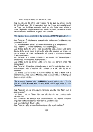 Lula e o caso do triplex, por: Escriba de Cristo
Juiz Inácio Lula da Silva:- Na verdade no dia que eu fui ver eu me
dei conta de que não era possível que eu tivesse um apartamento
na Praia das Astúrias, naquele local, eu não teria como visitar a
praia. Segundo: o apartamento era muito pequeno para uma família
de cinco filhos, oito netos, e agora uma bisneta.
(Um triplex e o ser abominável diz que era MUITO PEQUENO...)
Juiz Federal:- Então logo na sua primeira visita o senhor já entendeu
que não ficaria?
Luiz Inácio Lula da Silva:- Eu fiquei consciente que não poderia.
Juiz Federal:- O senhor transmitiu essa informação...
Luiz Inácio Lula da Silva:- Nós discutimos isso, porque até dona
Marisa tinha uma coisa importante, ela não gostava de praia, ela
nunca gostou de praia, certamente ela queria o apartamento para
fazer investimento.
Juiz Federal:- E o senhor comunicou ao senhor Léo Pinheiro que o
senhor não ficaria com o apartamento?
Luiz Inácio Lula da Silva:- Não, não, não sei porque, mas não
comuniquei.
Juiz Federal:- O senhor entendeu que o senhor não ia ficar com o
apartamento, mas o senhor não comunicou a ele, não sei se eu
entendi?
Luiz Inácio Lula da Silva:- Eu não entendi, eu não ia ficar com o
apartamento, mas a dona Marisa ainda tinha dúvida se ia ficar para
fazer negócio ou não.
(Se a Marisa tivesse viva. KKkkkkkkk estaria respondendo bucha
que só doida. Kkkkkk Ela poderia está presa hoje com o Lula-
Ladrão.)
Juiz Federal:- E ela em algum momento decidiu não ficar com o
apartamento?
Luiz Inácio Lula da Silva:- Não, ela não discutiu isso comigo mais,
não discutiu.
Juiz Federal:- O senhor tem conhecimento se depois daquela
segunda visita ela resolveu ficar com o apartamento?
Luiz Inácio Lula da Silva:- Não.
Juiz Federal:- Não tem conhecimento ou não resolveu ficar?
104
 