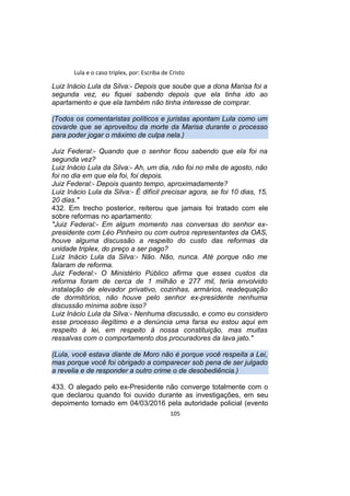 Lula e o caso triplex, por: Escriba de Cristo
Luiz Inácio Lula da Silva:- Depois que soube que a dona Marisa foi a
segunda vez, eu fiquei sabendo depois que ela tinha ido ao
apartamento e que ela também não tinha interesse de comprar.
(Todos os comentaristas políticos e juristas apontam Lula como um
covarde que se aproveitou da morte da Marisa durante o processo
para poder jogar o máximo de culpa nela.)
Juiz Federal:- Quando que o senhor ficou sabendo que ela foi na
segunda vez?
Luiz Inácio Lula da Silva:- Ah, um dia, não foi no mês de agosto, não
foi no dia em que ela foi, foi depois.
Juiz Federal:- Depois quanto tempo, aproximadamente?
Luiz Inácio Lula da Silva:- É difícil precisar agora, se foi 10 dias, 15,
20 dias."
432. Em trecho posterior, reiterou que jamais foi tratado com ele
sobre reformas no apartamento:
"Juiz Federal:- Em algum momento nas conversas do senhor ex-
presidente com Léo Pinheiro ou com outros representantes da OAS,
houve alguma discussão a respeito do custo das reformas da
unidade triplex, do preço a ser pago?
Luiz Inácio Lula da Silva:- Não. Não, nunca. Até porque não me
falaram de reforma.
Juiz Federal:- O Ministério Público afirma que esses custos da
reforma foram de cerca de 1 milhão e 277 mil, teria envolvido
instalação de elevador privativo, cozinhas, armários, readequação
de dormitórios, não houve pelo senhor ex-presidente nenhuma
discussão mínima sobre isso?
Luiz Inácio Lula da Silva:- Nenhuma discussão, e como eu considero
esse processo ilegítimo e a denúncia uma farsa eu estou aqui em
respeito à lei, em respeito à nossa constituição, mas muitas
ressalvas com o comportamento dos procuradores da lava jato."
(Lula, você estava diante de Moro não é porque você respeita a Lei,
mas porque você foi obrigado a comparecer sob pena de ser julgado
a revelia e de responder a outro crime o de desobediência.)
433. O alegado pelo ex-Presidente não converge totalmente com o
que declarou quando foi ouvido durante as investigações, em seu
depoimento tomado em 04/03/2016 pela autoridade policial (evento
105
 