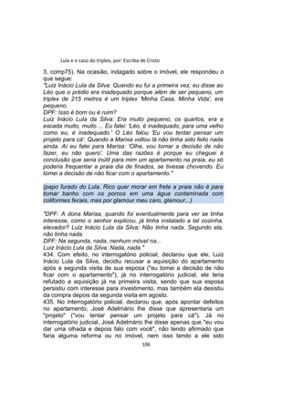 Lula e o caso do triplex, por: Escriba de Cristo
3, comp75). Na ocasião, indagado sobre o imóvel, ele respondeu o
que segue:
"Luiz Inácio Lula da Silva: Quando eu fui a primeira vez, eu disse ao
Léo que o prédio era inadequado porque além de ser pequeno, um
triplex de 215 metros é um triplex 'Minha Casa, Minha Vida', era
pequeno.
DPF: Isso é bom ou é ruim?
Luiz Inácio Lula da Silva: Era muito pequeno, os quartos, era a
escada muito, muito ... Eu falei: 'Léo, é inadequado, para uma velho
como eu, é inadequado.' O Léo falou 'Eu vou tentar pensar um
projeto para cá'. Quando a Marisa voltou lá não tinha sido feito nada
ainda. Aí eu falei para Marisa: 'Olhe, vou tomar a decisão de não
fazer, eu não quero'. Uma das razões é porque eu cheguei à
conclusão que seria inútil para mim um apartamento na praia, eu só
poderia frequentar a praia dia de finados, se tivesse chovendo. Eu
tomei a decisão de não ficar com o apartamento."
(papo furado do Lula. Rico quer morar em frete a praia não é para
tomar banho com os porcos em uma água contaminada com
coliformes fecais, mas por glamour meu caro, glamour...)
"DPF: A dona Marisa, quando foi eventualmente para ver se tinha
interesse, como o senhor explicou, já tinha instalado a tal cozinha,
elevador? Luiz Inácio Lula da Silva: Não tinha nada. Segundo ela,
não tinha nada.
DPF: Na segunda, nada, nenhum móvel na...
Luiz Inácio Lula da Silva: Nada, nada."
434. Com efeito, no interrogatório policial, declarou que ele, Luiz
Inácio Lula da Silva, decidiu recusar a aquisição do apartamento
após a segunda visita de sua esposa ("eu tomei a decisão de não
ficar com o apartamento"), já no interrogatório judicial, ele teria
refutado a aquisição já na primeira visita, sendo que sua esposa
persistiu com interesse para investimento, mas também ela desistiu
da compra depois da segunda visita em agosto.
435. No interrogatório policial, declarou que, após apontar defeitos
no apartamento, José Adelmário lhe disse que apresentaria um
"projeto" ("vou tentar pensar um projeto para cá"). Já no
interrogatório judicial, José Adelmário lhe disse apenas que "eu vou
dar uma olhada e depois falo com você", não tendo afirmado que
faria alguma reforma ou no imóvel, nem isso tendo a ele sido
106
 