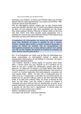 Lula e o caso triplex, por: Escriba de Cristo
solicitado ("Juiz Federal:- O senhor Léo Pinheiro disse que iria fazer
alguma reforma nesse apartamento? Luiz Inácio Lula da Silva:- Não,
no dia em que eu fui lá não disse.").
436. No interrogatório policial, sugeriu que um dos motivos pelos
quais teria decidido não ficar com o imóvel é que Marisa Letícia Lula
da Silva, em sua segunda visita, teria constatado que não teriam
feito ainda qualquer reforma ("Quando a Marisa voltou lá não tinha
sido feito nada"). Fica difícil conciliar essas declarações com a
prestada em Juízo de que José Adelmário Pinheiro Filho sequer teria
informado que faria uma reforma no imóvel.
(A experiência em interrogatório nos ensina que nossa mente tem
muito mais facilidade de gravar a verdade do que a mentira.
Portanto, passado algum tempo, a mentira contada é esquecida e a
pessoa só lembra da verdade. Daí as incongruências em
interrogatórios prestados em na fase policial e judicial. Com certeza
Lula não se deu trabalho de decorar as mentiras já contadas nos
autos, porque Lula não gosta de ler.)
437. O ex-Presidente Luiz Inácio Lula da Silva foi confrontado com
essas contradições no interrogatório judicial e, apesar das
inapropriadas intervenções de sua Defesa no momento, não logrou
explicá-las satisfatoriamente:
"Juiz Federal:- Quando o senhor depôs no inquérito sobre esses
fatos, o senhor disse isso aqui 'Quando eu fui a primeira vez eu
disse ao Léo que o prédio era inadequado, porque além de ser
pequeno, um triplex de 215 metros é um triplex Minha Casa, Minha
Vida, era pequeno', aí a autoridade policial perguntou 'Isso é bom ou
é ruim?', aí o senhor respondeu 'Era muito pequeno, os quartos, era
uma escada muito... Muito... Eu falei 'Léo, é inadequado para um
velho como eu, é inadequado', o Léo falou 'Eu vou tentar pensar um
projeto pra cá', quando a Marisa voltou lá não tinha sido feito nada
ainda, aí eu falei para a Marisa 'Olhe, vou tomar a decisão de não
fazer, eu não quero, uma das razões é porque eu cheguei à
conclusão que seria inútil pra mim um apartamento na praia, eu só
poderia frequentar a praia dia de finados se tiver chovendo, eu tomei
a decisão de não ficar com o apartamento'. O senhor pode me
esclarecer, porque parece que o senhor...
Defesa:- Excelência, pela ordem...
Luiz Inácio Lula da Silva:- (inaudível) diferente.
107
 