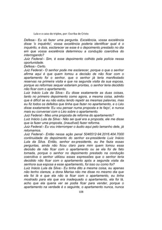 Lula e o caso do triplex, por: Escriba de Cristo
Defesa:- Eu só fazer uma pergunta. Excelência, vossa excelência
disse 'o inquérito', vossa excelência poderia identificar qual é o
inquérito, e dois, esclarecer se esse é o depoimento prestado no dia
em que vossa excelência determinou a condução coercitiva do
interrogando?
Juiz Federal:- Sim, é esse depoimento colhido pela polícia nessa
oportunidade.
Defesa:- Certo.
Juiz Federal:- O senhor pode me esclarecer, porque o que o senhor
afirma aqui é que quem tomou a decisão de não ficar com o
apartamento foi o senhor, que o senhor já teria manifestado
reservas na primeira visita e que na segunda visita da sua esposa,
porque as reformas sequer estariam prontas, o senhor teria decidido
não ficar com o apartamento.
Luiz Inácio Lula da Silva:- Eu disse exatamente as duas coisas,
tanto no primeiro depoimento como agora, a mesma coisa, admito
que é difícil se eu não estou lendo repetir as mesmas palavras, mas
eu fiz todos os defeitos que tinha que fazer no apartamento, e o Léo
disse exatamente 'Eu vou pensar numa proposta e te faço', e nunca
mais eu conversei com o Léo sobre o apartamento.
Juiz Federal:- Mas uma proposta de reforma do apartamento?
Luiz Inácio Lula da Silva:- Não sei qual era a proposta, ele me disse
que ia fazer uma proposta, (inaudível) fazer reforma.
Juiz Federal:- Eu vou interromper o áudio aqui pelo tamanho dele, já
retomamos.
Juiz Federal:- Então nessa ação penal 5046512-94.2016.404.7000
continuidade do depoimento do senhor ex-presidente Luiz Inácio
Lula da Silva. Então, senhor ex-presidente, eu lhe fazia essas
perguntas, ainda não ficou claro para mim quem tomou essa
decisão de não ficar com o apartamento ou se ela foi de fato
tomada, porque o senhor no depoimento prestado na condução
coercitiva o senhor utilizou essas expressões que o senhor teria
decidido não ficar com o apartamento após a segunda visita da
senhora sua esposa a esse apartamento, foi isso ou como foi?
Luiz Inácio Lula da Silva:- Eu tinha dito a mesma coisa, eu apenas
não tenho clareza, a dona Marisa não me disse no mesmo dia que
ela foi lá e que ela não ia ficar com o apartamento, eu tinha
mostrado para ela que era inadequado o apartamento, ela foi lá,
acho que ela queria ver se podia ficar para vender, porque o
apartamento na verdade é o seguinte, o apartamento nunca, nunca
108
 