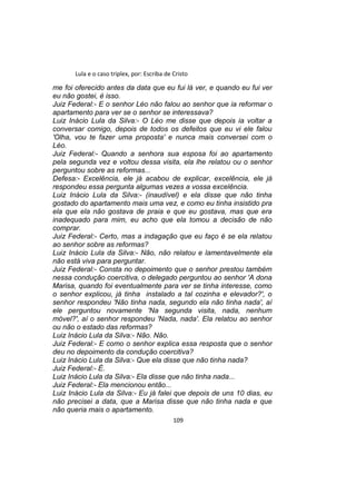 Lula e o caso triplex, por: Escriba de Cristo
me foi oferecido antes da data que eu fui lá ver, e quando eu fui ver
eu não gostei, é isso.
Juiz Federal:- E o senhor Léo não falou ao senhor que ia reformar o
apartamento para ver se o senhor se interessava?
Luiz Inácio Lula da Silva:- O Léo me disse que depois ia voltar a
conversar comigo, depois de todos os defeitos que eu vi ele falou
'Olha, vou te fazer uma proposta' e nunca mais conversei com o
Léo.
Juiz Federal:- Quando a senhora sua esposa foi ao apartamento
pela segunda vez e voltou dessa visita, ela lhe relatou ou o senhor
perguntou sobre as reformas...
Defesa:- Excelência, ele já acabou de explicar, excelência, ele já
respondeu essa pergunta algumas vezes a vossa excelência.
Luiz Inácio Lula da Silva:- (inaudível) e ela disse que não tinha
gostado do apartamento mais uma vez, e como eu tinha insistido pra
ela que ela não gostava de praia e que eu gostava, mas que era
inadequado para mim, eu acho que ela tomou a decisão de não
comprar.
Juiz Federal:- Certo, mas a indagação que eu faço é se ela relatou
ao senhor sobre as reformas?
Luiz Inácio Lula da Silva:- Não, não relatou e lamentavelmente ela
não está viva para perguntar.
Juiz Federal:- Consta no depoimento que o senhor prestou também
nessa condução coercitiva, o delegado perguntou ao senhor 'A dona
Marisa, quando foi eventualmente para ver se tinha interesse, como
o senhor explicou, já tinha instalado a tal cozinha e elevador?', o
senhor respondeu 'Não tinha nada, segundo ela não tinha nada', aí
ele perguntou novamente 'Na segunda visita, nada, nenhum
móvel?', aí o senhor respondeu 'Nada, nada'. Ela relatou ao senhor
ou não o estado das reformas?
Luiz Inácio Lula da Silva:- Não. Não.
Juiz Federal:- E como o senhor explica essa resposta que o senhor
deu no depoimento da condução coercitiva?
Luiz Inácio Lula da Silva:- Que ela disse que não tinha nada?
Juiz Federal:- É.
Luiz Inácio Lula da Silva:- Ela disse que não tinha nada...
Juiz Federal:- Ela mencionou então...
Luiz Inácio Lula da Silva:- Eu já falei que depois de uns 10 dias, eu
não precisei a data, que a Marisa disse que não tinha nada e que
não queria mais o apartamento.
109
 