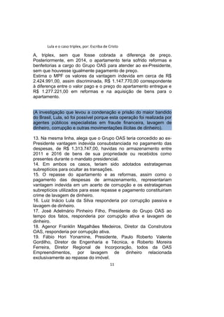 Lula e o caso triplex, por: Escriba de Cristo
A, triplex, sem que fosse cobrada a diferença de preço.
Posteriormente, em 2014, o apartamento teria sofrido reformas e
benfeitorias a cargo do Grupo OAS para atender ao ex-Presidente,
sem que houvesse igualmente pagamento de preço.
Estima o MPF os valores da vantagem indevida em cerca de R$
2.424.991,00, assim discriminada, R$ 1.147.770,00 correspondente
à diferença entre o valor pago e o preço do apartamento entregue e
R$ 1.277.221,00 em reformas e na aquisição de bens para o
apartamento.
(A investigação que levou a condenação e prisão do maior bandido
do Brasil, Lula, só foi possível porque esta operação foi realizada por
agentes públicos especialistas em fraude financeira, lavagem de
dinheiro, corrupção e outras movimentações ilícitas de dinheiro).
13. Na mesma linha, alega que o Grupo OAS teria concedido ao ex-
Presidente vantagem indevida consubstanciada no pagamento das
despesas, de R$ 1.313.747,00, havidas no armazenamento entre
2011 e 2016 de bens de sua propriedade ou recebidos como
presentes durante o mandato presidencial.
14. Em ambos os casos, teriam sido adotados estratagemas
subreptícios para ocultar as transações.
15. O repasse do apartamento e as reformas, assim como o
pagamento das despesas de armazenamento, representariam
vantagem indevida em um acerto de corrupção e os estratagemas
subreptícios utilizados para esse repasse e pagamento constituiriam
crime de lavagem de dinheiro.
16. Luiz Inácio Lula da Silva responderia por corrupção passiva e
lavagem de dinheiro.
17. José Adelmário Pinheiro Filho, Presidente do Grupo OAS ao
tempo dos fatos, responderia por corrupção ativa e lavagem de
dinheiro.
18. Agenor Franklin Magalhães Medeiros, Diretor da Construtora
OAS, responderia por corrupção ativa.
19. Fábio Hori Yonamine, Presidente, Paulo Roberto Valente
Gordilho, Diretor de Engenharia e Técnica, e Roberto Moreira
Ferreira, Diretor Regional de Incorporação, todos da OAS
Empreendimentos, por lavagem de dinheiro relacionada
exclusivamente ao repasse do imóvel.
11
 