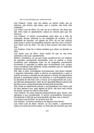 Lula e o caso do triplex, por: Escriba de Cristo
Juiz Federal:- Certo, mas ela relatou ao senhor então que as
reformas não tinham sido feitas, que a cozinha não tinha sido
instalada?
Luiz Inácio Lula da Silva:- Eu não sei se é reforma, ela disse que
não tinha nada no apartamento, estava do mesmo jeito que nós
fomos lá.
Juiz Federal:- O senhor ex-presidente sabe dizer se a falta de
realização dessas reformas ou de instalação de cozinha, ou de
instalação de elevador, em agosto de 2014, foi um dos motivos
pelos quais o senhor ex-presidente resolveu não ficar com o imóvel?
Luiz Inácio Lula da Silva:- Eu não ia ficar porque não tinha como
ficar.
Juiz Federal:- Esse foi o motivo também que influiu na decisão ou
não?
Luiz Inácio Lula da Silva:- Esse motivo foi que eu não tinha
solicitado e não quis o apartamento.
Defesa:- Excelência, eu sei que vossa excelência tem um relatório
de questões previamente formuladas, mas eu pediria a vossa
excelência que adaptasse esse rol de perguntas previamente
formuladas à respostas já dadas pelo ex-presidente Lula, porque
vossa excelência está repetindo muitas questões que em respostas
anteriores ele já respondeu."
438. São, é certo, contradições circunstanciais, mas dizem respeito
a aspectos relevantes, sobre a reforma do apartamento e quem e
quando se tomou a decisão de não adquirir o imóvel. No depoimento
perante a autoridade policial, há reformas e o ex-Presidente tomou
as decisões de não ficar com o imóvel, já no depoimento em Juízo,
as reformas desaparecem, além de ser apontada Marisa Letícia Lula
da Silva como a responsável pela tomada final de decisão.
439. Ainda no depoimento judicial, o ex-Presidente Luiz Inácio Lula
da Silva declarou que, após agosto de 2014, não teve mais notícia
do imóvel, "porque eu não fui mais atrás":
"Juiz Federal:- Eu estou fazendo esclarecimentos aqui, doutor, mas
agradeço a sua consideração. O senhor ex-presidente comunicou
formalmente à OAS de que teria decidido não ficar com o imóvel?
Luiz Inácio Lula da Silva:- Eu já disse que não.
Juiz Federal:- O senhor comunicou de alguma outra forma?
Luiz Inácio Lula da Silva:- Doutor, eu vou repetir, o apartamento
estava no nome da minha mulher, eu tinha dito em fevereiro que não
110
 