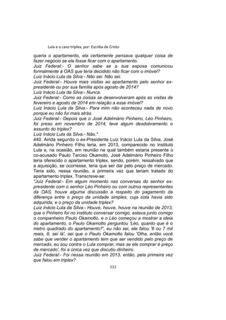 Lula e o caso triplex, por: Escriba de Cristo
queria o apartamento, ela certamente pensava qualquer coisa de
fazer negócio se ela fosse ficar com o apartamento.
Juiz Federal:- O senhor sabe se a sua esposa comunicou
formalmente à OAS que teria decidido não ficar com o imóvel?
Luiz Inácio Lula da Silva:- Não sei. Não sei.
Juiz Federal:- Houve mais visitas ao apartamento pelo senhor ex-
presidente ou por sua família após agosto de 2014?
Luiz Inácio Lula da Silva:- Nunca.
Juiz Federal:- Como as coisas se desenvolveram após as visitas de
fevereiro e agosto de 2014 em relação a esse imóvel?
Luiz Inácio Lula da Silva:- Para mim não aconteceu nada de novo
porque eu não fui mais atrás.
Juiz Federal:- Depois que o José Adelmário Pinheiro, Léo Pinheiro,
foi preso em novembro de 2014, teve algum desdobramento o
assunto do triplex?
Luiz Inácio Lula da Silva:- Não."
440. Ainda segundo o ex-Presidente Luiz Inácio Lula da Silva, José
Adelmário Pinheiro Filho teria, em 2013, comparecido no Instituto
Lula e, na ocasião, em reunião na qual também estaria presente o
co-acusado Paulo Tarciso Okamoto, José Adelmário Pinheiro Filho
teria oferecido o apartamento triplex, sendo, porém, ressalvado que
a aquisição, se ocorresse, teria que ser dar pelo preço de mercado.
Teria sido, nessa reunião, a primeira vez que teriam tratado do
apartamento triplex. Transcreve-se:
"Juiz Federal:- Em algum momento nas conversas do senhor ex-
presidente com o senhor Léo Pinheiro ou com outros representantes
da OAS, houve alguma discussão a respeito do pagamento da
diferença entre o preço da unidade simples, cuja cota havia sido
adquirida, e o preço da unidade triplex?
Luiz Inácio Lula da Silva:- Houve, houve, houve na reunião de 2013,
que o Pinheiro foi no instituto conversar comigo, estava junto comigo
o companheiro Paulo Okamotto, e o Léo começou a mostrar a ideia
do apartamento, o Paulo Okamotto perguntou 'Léo, quanto que é o
metro quadrado do apartamento?', eu não sei, ele falou '6 ou 7 mil
reais, 8, sei lá', sei que o Paulo Okamotto falou 'Olha, então você
sabe que vender o apartamento tem que ser vendido pelo preço de
mercado, eu sou contra o Lula comprar, mas se ele comprar é preço
de mercado', foi a única vez que discutiu dinheiro.
Juiz Federal:- Foi nessa reunião em 2013, então, pela primeira vez
que falou em triplex?
111
 
