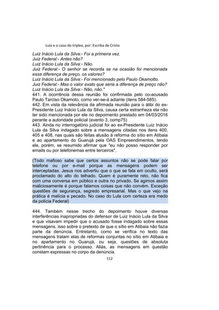 Lula e o caso do triplex, por: Escriba de Cristo
Luiz Inácio Lula da Silva:- Foi a primeira vez.
Juiz Federal:- Antes não?
Luiz Inácio Lula da Silva:- Não.
Juiz Federal:- O senhor se recorda se na ocasião foi mencionada
essa diferença de preço, os valores?
Luiz Inácio Lula da Silva:- Foi mencionado pelo Paulo Okamotto.
Juiz Federal:- Mas o valor exato que seria a diferença de preço não?
Luiz Inácio Lula da Silva:- Não, não."
441. A ocorrência dessa reunião foi confirmada pelo co-acusado
Paulo Tarciso Okamoto, como ver-se-á adiante (itens 584-585).
442. Em vista da relevância da afirmada reunião para o álibi do ex-
Presidente Luiz Inácio Lula da Silva, causa certa estranheza ela não
ter sido mencionada por ele no depoimento prestado em 04/03/2016
perante a autoridade policial (evento 3, comp75)
443. Ainda no interrogatório judicial foi ao ex-Presidente Luiz Inácio
Lula da Silva indagado sobre a mensagens citadas nos itens 400,
405 e 408, nas quais são feitas alusão à reforma do sítio em Atibaia
e ao apartamento do Guarujá pela OAS Empreendimentos, tendo
ele, porém, se resumido afirmar que "eu não posso responder por
emails ou por telefonemas entre terceiros".
(Todo mafioso sabe que certos assuntos não se pode falar por
telefone ou por e-mail porque as mensagens podem ser
interceptadas. Jesus nos advertiu que o que se fala em oculto, será
proclamado do alto do telhado. Quem é puramente reto, não fica
com uma conversa em público e outra no privado. Se agimos assim
maliciosamente é porque falamos coisas que não convém. Exceção
questões de segurança, segredo empresarial. Mas o que vejo na
prática é malícia e pecado. No caso do Lula com certeza era medo
da polícia Federal)
444. Também nesse trecho do depoimento houve diversas
interferências inapropriadas do defensor de Luiz Inácio Lula da Silva
e que visavam impedir que o acusado fosse indagado sobre essas
mensagens, isso sobre o pretexto de que o sítio em Atibaia não fazia
parte da denúncia. Entretanto, como se verifica no texto das
mensagens tratam elas de reformas conjuntas no sítio em Atibaia e
no apartamento no Guarujá, ou seja, questões de absoluta
pertinência para o processo. Aliás, as mensagens em questão
constam expressas no corpo da denúncia.
112
 