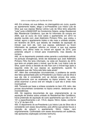 Lula e o caso triplex, por: Escriba de Cristo
445. Em síntese, em sua defesa, no interrogatório em Juízo, quanto
ao apartamento triplex, alega o ex-Presidente Luiz Inácio Lula da
Silva que sua esposa Marisa Letícia Lula da Silva teria adquirido
"cota" junto à BANCOOP do Condomínio Solaris, antigo Residencial
Mar Residencial Cantábrico, que ele foi informado da compra em
2005, que só ouviu de novo sobre o apartamento em 2013 na
aludida reunião com José Adelmário Pinheiro Filho, que visitou o
imóvel, agora o apartamento triplex e não mais a unidade simples,
em fevereiro de 2014, que desistiu de imediato da aquisição do
imóvel, que nem ele, nem sua esposa, solicitaram ou foram
informados de qualquer reforma no imóvel, e que sua esposa
realizou uma última visita no imóvel em agosto de 2014, pois
pretendia adquirir o imóvel para investimento, mas desistiu da
compra.
446. Já no depoimento prestado antes perante a autoridade policial,
há pontuais divergências, tendo ele declarado que José Adelmário
Pinheiro Filho lhe teria informado, na visita em fevereiro de 2014,
que teria um projeto para o imóvel, que foi ele, Luiz Inácio Lula da
Silva, quem tomou a decisão de não ficar com o imóvel logo após a
segunda visita de sua esposa ao apartamento, quando foi
constatado que não "tinha sido feito nada ainda".
447. Além das contradições circunstanciais, o problema da versão
dos fatos apresentada pelo ex-Presidente Luiz Inácio Lula da Silva é
que ela não é consistente com as demais provas dos autos,
especificamente com as analisadas no tópico anterior, isso sem
ainda examinar a prova oral em relação a qual ela é ainda mais
incompatível.
448. Tomando por base a síntese constante no item 418, retro, das
provas documentais constantes no tópico anterior, destacam-se as
inconsistências.
449. Há registros documentais de que, originariamente, já na
aquisição de direitos sobre unidade do Residencial Mar Cantábrico,
havia pretensão de aquisição de outro apartamento que não o de nº
141 e especificamente o art. 174-A, depois 164-A, triplex, conforme
"a" e "b" do item 418.
450. O depoimento do ex-Presidente Luiz Inácio Lula da Silva não é
consistente com esses documentos, pois afirma que jamais houve a
intenção de adquirir o apartamento 164-A, triplex, nem
originariamente. Confrontado com esses documentos em audiência,
não apresentou explicação concreta nenhuma.
113
 