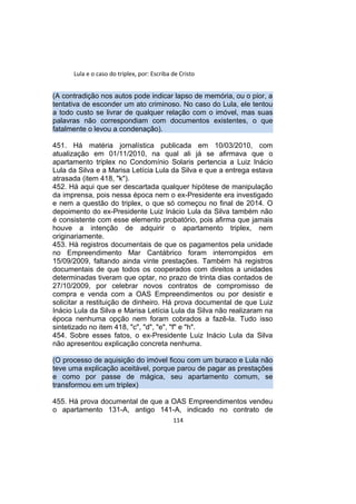 Lula e o caso do triplex, por: Escriba de Cristo
(A contradição nos autos pode indicar lapso de memória, ou o pior, a
tentativa de esconder um ato criminoso. No caso do Lula, ele tentou
a todo custo se livrar de qualquer relação com o imóvel, mas suas
palavras não correspondiam com documentos existentes, o que
fatalmente o levou a condenação).
451. Há matéria jornalística publicada em 10/03/2010, com
atualização em 01/11/2010, na qual ali já se afirmava que o
apartamento triplex no Condomínio Solaris pertencia a Luiz Inácio
Lula da Silva e a Marisa Letícia Lula da Silva e que a entrega estava
atrasada (item 418, "k").
452. Há aqui que ser descartada qualquer hipótese de manipulação
da imprensa, pois nessa época nem o ex-Presidente era investigado
e nem a questão do triplex, o que só começou no final de 2014. O
depoimento do ex-Presidente Luiz Inácio Lula da Silva também não
é consistente com esse elemento probatório, pois afirma que jamais
houve a intenção de adquirir o apartamento triplex, nem
originariamente.
453. Há registros documentais de que os pagamentos pela unidade
no Empreendimento Mar Cantábrico foram interrompidos em
15/09/2009, faltando ainda vinte prestações. Também há registros
documentais de que todos os cooperados com direitos a unidades
determinadas tiveram que optar, no prazo de trinta dias contados de
27/10/2009, por celebrar novos contratos de compromisso de
compra e venda com a OAS Empreendimentos ou por desistir e
solicitar a restituição de dinheiro. Há prova documental de que Luiz
Inácio Lula da Silva e Marisa Letícia Lula da Silva não realizaram na
época nenhuma opção nem foram cobrados a fazê-la. Tudo isso
sintetizado no item 418, "c", "d", "e", "f" e "h".
454. Sobre esses fatos, o ex-Presidente Luiz Inácio Lula da Silva
não apresentou explicação concreta nenhuma.
(O processo de aquisição do imóvel ficou com um buraco e Lula não
teve uma explicação aceitável, porque parou de pagar as prestações
e como por passe de mágica, seu apartamento comum, se
transformou em um triplex)
455. Há prova documental de que a OAS Empreendimentos vendeu
o apartamento 131-A, antigo 141-A, indicado no contrato de
114
 