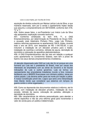 Lula e o caso triplex, por: Escriba de Cristo
aquisição de direitos subscrito por Marisa Letícia Lula da Silva, e que
manteve reservada, sem por a venda o apartamento triplex desde
que assumiu o empreendimento em 08/10/2009, conforme item 418,
"h" e "i".
456. Sobre essas fatos, o ex-Presidente Luiz Inácio Lula da Silva
não apresentou explicação concreta nenhuma.
457. Conforme sintetizado no item 418, "l", a OAS
Empreendimentos, por determinação do Presidente do Grupo OAS,
o acusado José Adelmário Pinheiro Filho, vulgo Léo Pinheiro,
realizou reformas expressivas no apartamento 164-A, triplex, durante
todo o ano de 2014, com despesas de R$ 1.104.702,00, e que
incluiram a instalação de um elevador privativo para o triplex,
instalação de cozinhas e armários, retirada da sauna, demolição de
dormitório e colocação de aparelhos eletrodomésticos.
458. A OAS Empreendimentos não fez isso em relação a qualquer
outro apartamento no Condomínio Solares, nem tem a praxe de
fazê-lo nos seus demais empreendimentos imobiliários.
(A atenção dispensada pela OAS ao Lula não foi só porque era uma
honraria por Lula ser o presidente do Brasil, mas por causa dos
interesses da empreiteira com as obras do Governo e de futuras
indicações de Lula a outros governos. Lula se tornou um
representante das empreiteiras brasileiras mundo a fora, inclusive
facilitando que o BNDES financiasse com dinheiro público, obras em
outros países. Lula deveria sofrer pena de morte por traição a pátria.
A nossa Constituição prevê isto. Lógico que seria uma interpretação
mais liberal, tendo que considerar que estamos em tempos de
guerra contra o crime organizado.)
459. Como se depreende dos documentos relativos à reforma, ela foi
ampla, com instalação de elevador privativo, instalação de nova
escada, retirada da sauna, colocação de paredes, alteração e
demolição de dormitório.
460. São características de reforma personalizada, para atender a
cliente específico e não de uma reforma geral para incrementar o
valor de venda para um público indeterminado.
115
 