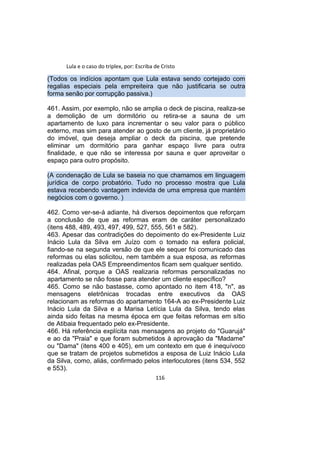 Lula e o caso do triplex, por: Escriba de Cristo
(Todos os indícios apontam que Lula estava sendo cortejado com
regalias especiais pela empreiteira que não justificaria se outra
forma senão por corrupção passiva.)
461. Assim, por exemplo, não se amplia o deck de piscina, realiza-se
a demolição de um dormitório ou retira-se a sauna de um
apartamento de luxo para incrementar o seu valor para o público
externo, mas sim para atender ao gosto de um cliente, já proprietário
do imóvel, que deseja ampliar o deck da piscina, que pretende
eliminar um dormitório para ganhar espaço livre para outra
finalidade, e que não se interessa por sauna e quer aproveitar o
espaço para outro propósito.
(A condenação de Lula se baseia no que chamamos em linguagem
jurídica de corpo probatório. Tudo no processo mostra que Lula
estava recebendo vantagem indevida de uma empresa que mantém
negócios com o governo. )
462. Como ver-se-á adiante, há diversos depoimentos que reforçam
a conclusão de que as reformas eram de caráter personalizado
(itens 488, 489, 493, 497, 499, 527, 555, 561 e 582).
463. Apesar das contradições do depoimento do ex-Presidente Luiz
Inácio Lula da Silva em Juízo com o tomado na esfera policial,
fiando-se na segunda versão de que ele sequer foi comunicado das
reformas ou elas solicitou, nem também a sua esposa, as reformas
realizadas pela OAS Empreendimentos ficam sem qualquer sentido.
464. Afinal, porque a OAS realizaria reformas personalizadas no
apartamento se não fosse para atender um cliente específico?
465. Como se não bastasse, como apontado no item 418, "n", as
mensagens eletrônicas trocadas entre executivos da OAS
relacionam as reformas do apartamento 164-A ao ex-Presidente Luiz
Inácio Lula da Silva e a Marisa Letícia Lula da Silva, tendo elas
ainda sido feitas na mesma época em que feitas reformas em sítio
de Atibaia frequentado pelo ex-Presidente.
466. Há referência explícita nas mensagens ao projeto do "Guarujá"
e ao da "Praia" e que foram submetidos à aprovação da "Madame"
ou "Dama" (itens 400 e 405), em um contexto em que é inequívoco
que se tratam de projetos submetidos a esposa de Luiz Inácio Lula
da Silva, como, aliás, confirmado pelos interlocutores (itens 534, 552
e 553).
116
 