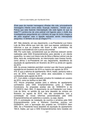 Lula e o caso triplex, por: Escriba de Cristo
(Este papo de mandar mensagens cifradas não cola, principalmente
mensagens infantis como estas; Guarujá, madame... Acham que a
Polícia que esta fazendo interceptação não está ligado do que se
trata??? Lembro-me de uma policial civil ligando para o chefe dos
investigadores perguntando se o dinheiro do jogo do bicho chegou e
ela para enganar caso a ligação estivesse sendo interceptada
perguntou: O dinheiro do zoo já chegou???)
467. Não obstante, em seu depoimento, o ex-Presidente Luiz Inácio
Lula da Silva afirma que nem ele, nem sua esposa, solicitaram as
reformas e que os projetos não foram a eles submetidos. Há
absoluta inconsistência com a prova documental.
468. Por outro lado, considerando que as reformas estavam sendo
realizadas pela OAS Empreendimentos para atender a um cliente
específico, no caso Luiz Inácio Lula da Silva e Marisa Letícia Lula da
Silva, teria ela, evidentemente, as interrompido caso tivesse havido,
como afirma o ex-Presidente em seu depoimento, desistência da
aquisição do apartamento em fevereiro de 2014 ou ainda em agosto
de 2014.
469. As provas materiais permitem concluir que não houve qualquer
desistência em fevereiro de 2014 ou mesmo em agosto de 2014.
470. É que a reforma do apartamento 164-A, triplex, perdurou todo o
ano de 2014, inclusive com vários atos executados e mesmo
contratados após agosto de 2014.
471. Com efeito, o próprio elevador privativo foi instalado em outubro
de 2014, como se verifica no item 386.
472. Houve propostas aceitas para a reforma do apartamento
contratados pela OAS Empreendimentos junto à Tallento
Construtora. As propostas aceitas são de 18/09/2014 e de
21/10/2014 (item 384). O depoimento do ex-Presidente Luiz Inácio
Lula da Silva, no sentido de que teria desistido da compra em
fevereiro ou agosto de 2014, não são consistentes com a
contratação de novas reformas personalizadas pela OAS
Empreendimentos em setembro e outubro, ou seja, depois.
473. A contratação da instalação da cozinha e armários pela OAS
Empreendimentos junto à Kitchens Cozinhas ocorreu em
03/09/2014, com a aprovação dos projetos em 13/10/2014 (item
389). Se o Presidente havia desistido da aquisição do apartamento
164-A, triplex, por que a OAS Empreendimentos teria insistido em
117
 