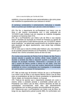 Lula e o caso do triplex, por: Escriba de Cristo
mobiliá-lo, já que as reformas eram personalizadas e ela como praxe
não mobiliava os apartamentos que colocava à venda?
(A sentença condenatória é extremamente meticulosa e ressalta
todos os pontos que revelam que Lula era o dono do triplex.)
474. Por fim, o depoimento do ex-Presidente Luiz Inácio Lula da
Silva é até mesmo inconsistente com a nota publicada em
12/12/2014 pelo Instituto Lula em resposta às matérias divulgadas
na época na imprensa (item 413).
475. Se o ex-Presidente Luiz Inácio Lula da Silva e sua esposa
haviam desistido da aquisição do imóvel em fevereiro ou agosto de
2014, por qual motivo a nota informa que ela, em 12/12/2014, estaria
ainda avaliando " se optará pelo ressarcimento do montante pago ou
pela aquisição de algum apartamento, caso ainda haja unidades
disponíveis"?
476. É certo que a nota foi emitida pelo Instituto Lula, mas tratando-
se de questão pessoal atinente ao ex-Presidente, é impossível que o
instituto não o tenha consultado acerca do teor da nota.
(Fui muitos anos escrivão de Polícia Civil do Estado de São Paulo e
sempre estudei a questão da mentira, afinal, nosso trabalho era
elucidar a verdade dos fatos e descobrir quando o criminoso tenta
escapar da acusação mentindo. Observando o processo do Lula,
vejo o quanto ele deixou pontas e rastros do seu delito. Uma boa
investigação como esta da Lava-Jato acabou descobrindo inúmeras
evidências do crime e contradições dos investigados. A condenação
do Lula foi justa e o processo foi transparente.)
477. Não se trata aqui de levantar indícios de que o ex-Presidente
Luiz Inácio Lula da Silva e sua esposa Marisa Letícia Lula da Silva
eram os proprietários de fato do imóvel consistente no apartamento
164-A, triplex, do Condomínio Solaris, no Guarujá.
478. Trata-se de apontar que o depoimento prestado em Juízo e
mesmo antes o prestado perante a autoridade policial pelo ex-
Presidente Luiz Inácio Lula da Silva, mesmo deixando de lado as
contradições circunstanciais entre eles, são absolutamente
inconsistentes com os fatos provados documentalmente nos autos.
479. Observa-se que o ex-Presidente Luiz Inácio Lula da Silva, ao
longo de seu depoimento judicial (evento 885), foi confrontado com
118
 