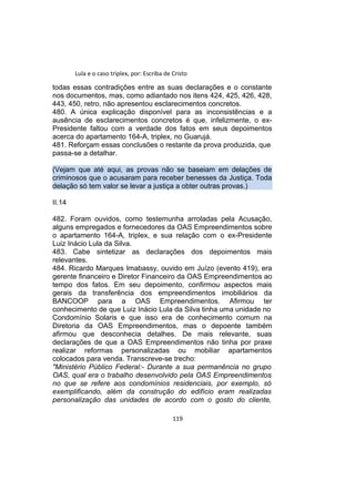 Lula e o caso triplex, por: Escriba de Cristo
todas essas contradições entre as suas declarações e o constante
nos documentos, mas, como adiantado nos itens 424, 425, 426, 428,
443, 450, retro, não apresentou esclarecimentos concretos.
480. A única explicação disponível para as inconsistências e a
ausência de esclarecimentos concretos é que, infelizmente, o ex-
Presidente faltou com a verdade dos fatos em seus depoimentos
acerca do apartamento 164-A, triplex, no Guarujá.
481. Reforçam essas conclusões o restante da prova produzida, que
passa-se a detalhar.
(Vejam que até aqui, as provas não se baseiam em delações de
criminosos que o acusaram para receber benesses da Justiça. Toda
delação só tem valor se levar a justiça a obter outras provas.)
II.14
482. Foram ouvidos, como testemunha arroladas pela Acusação,
alguns empregados e fornecedores da OAS Empreendimentos sobre
o apartamento 164-A, triplex, e sua relação com o ex-Presidente
Luiz Inácio Lula da Silva.
483. Cabe sintetizar as declarações dos depoimentos mais
relevantes.
484. Ricardo Marques Imabassy, ouvido em Juízo (evento 419), era
gerente financeiro e Diretor Financeiro da OAS Empreendimentos ao
tempo dos fatos. Em seu depoimento, confirmou aspectos mais
gerais da transferência dos empreendimentos imobiliários da
BANCOOP para a OAS Empreendimentos. Afirmou ter
conhecimento de que Luiz Inácio Lula da Silva tinha uma unidade no
Condomínio Solaris e que isso era de conhecimento comum na
Diretoria da OAS Empreendimentos, mas o depoente também
afirmou que desconhecia detalhes. De mais relevante, suas
declarações de que a OAS Empreendimentos não tinha por praxe
realizar reformas personalizadas ou mobiliar apartamentos
colocados para venda. Transcreve-se trecho:
"Ministério Público Federal:- Durante a sua permanência no grupo
OAS, qual era o trabalho desenvolvido pela OAS Empreendimentos
no que se refere aos condomínios residenciais, por exemplo, só
exemplificando, além da construção do edifício eram realizadas
personalização das unidades de acordo com o gosto do cliente,
119
 
