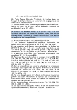 Lula e o caso do triplex, por: Escriba de Cristo
20. Paulo Tarciso Okamoto, Presidente do Instituto Lula, por
lavagem de dinheiro relacionada exclusivamente ao pagamento das
despesas de armazenamento.
21. Marisa Letícia Lula da Silva foi originariamente denunciada, mas
faleceu no curso do processo, sendo declarada a extinção de
punibilidade (evento 527 e 624).
(A cúmplice do bandido morreu e o canalha ficou vivo para
apodrecer na cadeia, na solidão de uma cela, digna para um dos
maiores patifes, que ainda no curso do processo quis jogar a culpa
no cadáver na sua esposa falecida.)
22. A denúncia foi recebida em 20/09/2016 (evento 28).
23. Os acusados apresentaram respostas preliminares por
defensores constituídos (eventos 64, 69, 82, 85, 103, 104, e 112).
24. As respostas preliminares foram apreciadas na decisão de
28/10/2016 (evento 114), com complemento nas decisões de
17/11/2016 (evento 230), 25/11/2016 (evento 275), 13/12/2016
(evento 358), 17/02/2017 (evento 578) e 03/03/2017 (evento 624)
25. A Petrobrás foi admitida como Assistente de Acusação pela
decisão de 17/11/2016 (evento 230).
26. Foram ouvidas as testemunhas de acusação (eventos 252, 268,
271, 279, 294, 296, 343, 372, 388, 394, 395, 417, 419, 424, 425,
426) e de defesa (eventos 508, 514, 517, 520, 523, 575, 582, 585,
590, 604, 605, 606, 607, 612, 615, 622, 640, 647, 652, 669, 672,
690, 691, 698, 702 e 714).
27. Com a concordância das partes foi utilizada prova emprestada
em relação aos depoimentos de algumas testemunhas de defesa
(decisões de 28/10/2016, 07/11/2016, de 10/11/2016 e de
09/02/2017, nos eventos 114, 175 e 199, e depoimentos nos eventos
187, 200, 287 e 513).
28. No curso da ação penal, foi realizada perícia sobre documentos
juntados aos autos relativamente à aquisição de apartamento no
Condomínio Solaris, tendo o laudo e o parecer do assistente sido
juntados nos eventos 474 e 481.
29. Os acusados foram interrogados (eventos 736, 750, 774, 789,
809, 816, 820, 869 e 885).
30. Os requerimentos das partes na fase do art. 402 do CPP foram
apreciados nos termos da decisão de 15/05/2017 (evento 836).
12
 
