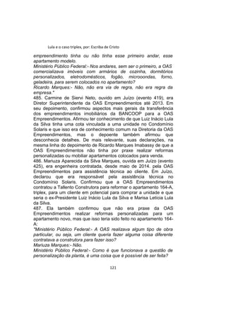 Lula e o caso triplex, por: Escriba de Cristo
empreendimento tinha ou não tinha esse primeiro andar, esse
apartamento modelo.
Ministério Público Federal:- Nos andares, sem ser o primeiro, a OAS
comercializava imóveis com armários de cozinha, dormitórios
personalizados, eletrodomésticos, fogão, microoondas, forno,
geladeira, para serem colocados no apartamento?
Ricardo Marques:- Não, não era via de regra, não era regra da
empresa."
485. Carmine de Siervi Neto, ouvido em Juízo (evento 419), era
Diretor Superintendente da OAS Empreendimentos até 2013. Em
seu depoimento, confirmou aspectos mais gerais da transferência
dos empreendimentos imobiliários da BANCOOP para a OAS
Empreendimentos. Afirmou ter conhecimento de que Luiz Inácio Lula
da Silva tinha uma cota vinculada a uma unidade no Condomínio
Solaris e que isso era de conhecimento comum na Diretoria da OAS
Empreendimentos, mas o depoente também afirmou que
desconhecia detalhes. De mais relevante, suas declarações, na
mesma linha do depoimento de Ricardo Marques Imabassy de que a
OAS Empreendimentos não tinha por praxe realizar reformas
personalizadas ou mobiliar apartamentos colocados para venda.
486. Mariuza Aparecida da Silva Marques, ouvida em Juízo (evento
425), era engenheira contratada, desde maio de 2014. pela OAS
Empreendimentos para assistência técnica ao cliente. Em Juízo,
declarou que era responsável pela assistência técnica no
Condomínio Solaris. Confirmou que a OAS Empreendimentos
contratou a Tallento Construtora para reformar o apartamento 164-A,
triplex, para um cliente em potencial para comprar a unidade e que
seria o ex-Presidente Luiz Inácio Lula da Silva e Marisa Letícia Lula
da Silva.
487. Ela também confirmou que não era praxe da OAS
Empreendimentos realizar reformas personalizadas para um
apartamento novo, mas que isso teria sido feito no apartamento 164-
A:
"Ministério Público Federal:- A OAS realizava algum tipo de obra
particular, ou seja, um cliente queria fazer alguma coisa diferente
contratava a construtora para fazer isso?
Mariuza Marques:- Não.
Ministério Público Federal:- Como é que funcionava a questão de
personalização da planta, é uma coisa que é possível de ser feita?
121
 