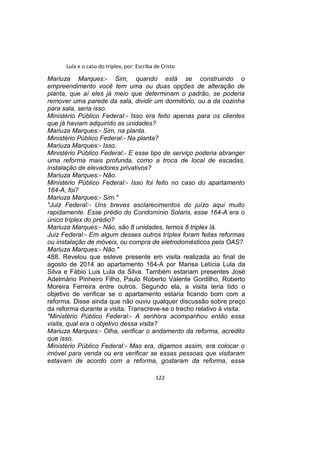 Lula e o caso do triplex, por: Escriba de Cristo
Mariuza Marques:- Sim, quando está se construindo o
empreendimento você tem uma ou duas opções de alteração de
planta, que aí eles já meio que determinam o padrão, se poderia
remover uma parede da sala, dividir um dormitório, ou a da cozinha
para sala, seria isso.
Ministério Público Federal:- Isso era feito apenas para os clientes
que já haviam adquirido as unidades?
Mariuza Marques:- Sim, na planta.
Ministério Público Federal:- Na planta?
Mariuza Marques:- Isso.
Ministério Público Federal:- E esse tipo de serviço poderia abranger
uma reforma mais profunda, como a troca de local de escadas,
instalação de elevadores privativos?
Mariuza Marques:- Não.
Ministério Público Federal:- Isso foi feito no caso do apartamento
164-A, foi?
Mariuza Marques:- Sim."
"Juiz Federal:- Uns breves esclarecimentos do juízo aqui muito
rapidamente. Esse prédio do Condomínio Solaris, esse 164-A era o
único tríplex do prédio?
Mariuza Marques:- Não, são 8 unidades, temos 8 triplex lá.
Juiz Federal:- Em algum desses outros tríplex foram feitas reformas
ou instalação de móveis, ou compra de eletrodomésticos pela OAS?
Mariuza Marques:- Não."
488. Revelou que esteve presente em visita realizada ao final de
agosto de 2014 ao apartamento 164-A por Marisa Letícia Lula da
Silva e Fábio Luis Lula da Silva. Também estariam presentes José
Adelmário Pinheiro Filho, Paulo Roberto Valente Gordilho, Roberto
Moreira Ferreira entre outros. Segundo ela, a visita teria tido o
objetivo de verificar se o apartamento estaria ficando bom com a
reforma. Disse ainda que não ouviu qualquer discussão sobre preço
da reforma durante a visita. Transcreve-se o trecho relativo à visita:
"Ministério Público Federal:- A senhora acompanhou então essa
visita, qual era o objetivo dessa visita?
Mariuza Marques:- Olha, verificar o andamento da reforma, acredito
que isso.
Ministério Público Federal:- Mas era, digamos assim, era colocar o
imóvel para venda ou era verificar se essas pessoas que visitaram
estavam de acordo com a reforma, gostaram da reforma, essa
122
 