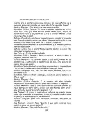 Lula e o caso triplex, por: Escriba de Cristo
reforma era, a senhora conseguiu perceber se essa reforma era o
que eles, se haviam pedido, era o que eles tinham pedido, é isso?
Mariuza Marques:- Sim, era o que eles haviam pedido.
Ministério Público Federal:- Só para a senhora detalhar um pouco
mais, ficou claro que essa reforma então, nessa visita, estava de
acordo com o que o ex-presidente Lula e a senhora Marisa Letícia
haviam pedido, é isso?
Defesa:- Excelência, não houve essa afirmação, o doutor procurador
está fazendo uma afirmação que não foi dita pela testemunha, o que
a testemunha disse é que havia um potencial comprador.
Ministério Público Federal:- É por isso mesmo que eu estou pedindo
para ela esclarecer.
Defesa:- Então, mas o senhor faça pergunta, doutor, o senhor não
pode fazer uma afirmação.
Juiz Federal:- Doutor, está indeferido.
Ministério Público Federal:- Senhora Mariuza, a senhora ouviu a
pergunta, senhora Mariuza?
Mariuza Marques:- Na verdade, assim, o que eles pediram foi de
acabamento, a colocação, o acabamento do piso, uma pintura, se
estava de acordo, assim.
Ministério Público Federal:- A senhora acompanhou o ex-presidente
Lula e a senhora Marisa Letícia falando sobre esses itens?
Mariuza Marques:- Não, não, eu não estive presente com o ex-
presidente Lula.
Ministério Público Federal:- Desculpa, a senhora Marisa Letícia e o
filho, é isso?
Mariuza Marques:- Isso.
Ministério Público Federal:- E a senhora viu eles falando,
perguntando sobre essa questão que a senhora falou lá de piso?
Mariuza Marques:- Não, a única coisa que eu ouvi ela falando, eu
fiquei bem pouco perto deles, foi que 'Ah, está ficando bom', aí dá-
se a entender que foi o que eles pediram. (...)
Juiz Federal:- O preço, o custo dessa reforma na ocasião dessa
visita que a senhora acompanhou, houve alguma discussão a esse
respeito que a senhora tenha presenciado?
Mariuza Marques:- Não, não presenciei nenhuma discussão de
valores.
Juiz Federal:- Ninguém falou 'Quanto é que está custando isso,
quanto a gente vai ter que pagar?'?
Mariuza Marques:- Não, não foi discutido."
123
 