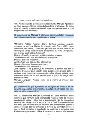 Lula e o caso do triplex, por: Escriba de Cristo
489. Ainda segundo a avaliação da testemunha Mariuza Aparecida
da Silva Marques, Marisa Letícia Lula da Silva era tratada não como
uma adquirente potencial do imóvel, mas uma pessoa para a qual
ele já havia sido destinado:
(O depoimento da Mariuza é altamente comprometedor, revelando
que Lula era o verdadeiro proprietário do triplex.)
"Ministério Público Federal:- Claro. Senhora Mariuza, naquele
momento a senhora Marisa foi tratada pelo Grupo OAS como
adquirente do imóvel, como uma pessoa que estava visitando o
imóvel para ver se tinha interesse em comprar ou como uma pessoa
que já era a destinatária do imóvel?
Defesa:- Excelência, o doutor está induzindo a resposta.
Juiz Federal:- Não, não está induzindo a resposta.
Defesa:- Ele está colocando...
Juiz Federal:- Ele colocou três alternativas.
Defesa:- Sim, mas de qualquer forma...
Juiz Federal:- Está indeferido. (...)
Juiz Federal:- Sua questão já foi indeferida, o senhor não tem a
palavra. O senhor pode repetir essa questão que foi feita pelo. A
senhora pode responder essa questão, afinal ela era tratada como
adquirente potencial ou uma pessoa para a qual o imóvel já havia
sido destinado?
Mariuza Marques:- Tratada como se o imóvel já tivesse sido
destinado."
(eu lamento muito que a profissão de advogado se tornou a de um
canalha, especialista em atrapalhar a justiça. O advogado hoje não
defende, ele é um cúmplice.)
490. A testemunha Mariuza Aparecida da Silva Marques ainda
informou que nenhum outro interessado realizou visita ao referido
apartamento triplex, 164-A, que o apartamento não foi colocado à
venda ("não foi colocado à venda"), que a OAS Empreendimentos
não tinha por costume realizar reformas em apartamentos postos à
venda ou neles colocar armários e móveis ou eletrodomésticos e
que a OAS contratou a instalação de cozinhas e armários pela
Kitchens no apartamento 164-A. A testemunha ainda confirmou que
124
 