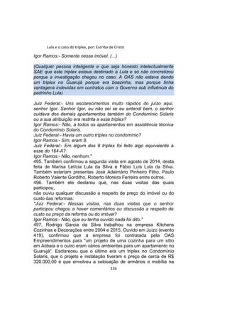 Lula e o caso do triplex, por: Escriba de Cristo
Igor Ramos:- Somente nesse imóvel. (...)
(Qualquer pessoa inteligente e que seja honesto intelectualmente
SAE que este triplex estava destinado a Lula e só não concretizou
porque a investigação chegou no caso. A OAS não estava dando
um triplex no Guarujá porque era boazinha, mas porque tinha
vantagens indevidas em contratos com o Governo sob influência do
padrinho Lula)
Juiz Federal:- Uns esclarecimentos muito rápidos do juízo aqui,
senhor Igor. Senhor Igor, eu não sei se eu entendi bem, o senhor
cuidava dos demais apartamentos também do Condomínio Solaris
ou a sua atribuição era restrita a esse tríplex?
Igor Ramos:- Não, a todos os apartamentos em assistência técnica
do Condomínio Solaris.
Juiz Federal:- Havia um outro tríplex no condomínio?
Igor Ramos:- Sim, eram 8.
Juiz Federal:- Em algum dos 8 tríplex foi feito algo equivalente a
esse do 164-A?
Igor Ramos:- Não, nenhum."
495. Também confirmou a segunda visita em agosto de 2014, desta
feita de Marisa Letícia Lula da Silva e Fábio Luis Lula da Silva.
Também estariam presentes José Adelmário Pinheiro Filho, Paulo
Roberto Valente Gordilho, Roberto Moreira Ferreira entre outros.
496. Também ele declarou que, nas duas visitas das quais
participou,
não ouviu qualquer discussão a respeito de preço do imóvel ou do
custo das reformas:
"Juiz Federal:- Nessas visitas, nas duas visitas que o senhor
participou chegou a haver comentários ou discussão a respeito de
custo ou preço da reforma ou do imóvel?
Igor Ramos:- Não, que eu tenha ouvido nada foi dito."
497. Rodrigo Garcia da Silva trabalhou na empresa Kitchens
Cozinhas e Decorações entre 2004 e 2015. Ouvido em Juízo (evento
419), confirmou que a empresa foi contratada pela OAS
Empreendimentos para "um projeto de uma cozinha para um sítio
em Atibaia e o outro eram vários ambientes para um apartamento no
Guarujá". Esclareceu que o último era um triplex no Condomínio
Solaris, que o projeto e instalação tiveram o preço de cerca de R$
320.000,00 e que envolveu a colocação de armários e mobília na
126
 