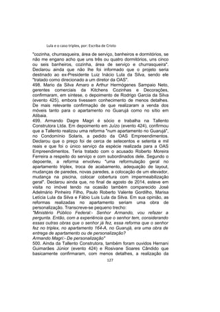 Lula e o caso triplex, por: Escriba de Cristo
"cozinha, churrasqueira, área de serviço, banheiros e dormitórios, se
não me engano acho que uns três ou quatro dormitórios, uns cinco
ou seis banheiros, cozinha, área de serviço e churrasqueira".
Declarou ainda que não lhe foi informado que o projeto seria
destinado ao ex-Presidente Luiz Inácio Lula da Silva, sendo ele
"tratado como direcionado a um diretor da OAS".
498. Mario da Silva Amaro e Arthur Hermógenes Sampaio Neto,
gerentes comerciais da Kitchens Cozinhas e Decorações,
confirmaram, em síntese, o depoimento de Rodrigo Garcia da Silva
(evento 425), embora tivessem conhecimento de menos detalhes.
De mais relevante confirmação de que realizaram a venda dos
móveis tanto para o apartamento no Guarujá como no sítio em
Atibaia.
499. Armando Dagre Magri é sócio e trabalha na Tallento
Construtora Ltda. Em depoimento em Juízo (evento 424), confirmou
que a Tallento realizou uma reforma "num apartamento no Guarujá",
no Condomínio Solaris, a pedido da OAS Empreendimentos.
Declarou que o preço foi de cerca de setecentos e setenta e mil
reais e que foi o único serviço da espécie realizada para a OAS
Empreendimentos. Teria tratado com o acusado Roberto Moreira
Ferreira a respeito do serviço e com subordinados dele. Segundo o
depoente, a reforma envolveu "uma reformulação geral no
apartamento triplex, troca de acabamento, adequação de layout,
mudanças de paredes, novas paredes, a colocação de um elevador,
mudança na piscina, colocar cobertura com impermeabilização
geral". Declarou ainda que, no final de agosto de 2014, esteve em
visita no imóvel tendo na ocasião também comparecido José
Adelmário Pinheiro Filho, Paulo Roberto Valente Gordilho, Marisa
Letícia Lula da Silva e Fábio Luis Lula da Silva. Em sua opinião, as
reformas realizadas no apartamento seriam uma obra de
personalização. Transcreve-se pequeno trecho:
"Ministério Público Federal:- Senhor Armando, vou refazer a
pergunta. Então, com a experiência que o senhor tem, considerando
essas outras obras que o senhor já fez, essa reforma que o senhor
fez no triplex, no apartamento 164-A, no Guarujá, era uma obra de
entrega de apartamento ou de personalização?
Armando Magri:- De personalização"
500. Ainda da Tallento Construtora, também foram ouvidos Hernani
Guimarães Júnior (evento 424) e Rosivane Soares Cândido que
basicamente confirmaram, com menos detalhes, a realização da
127
 