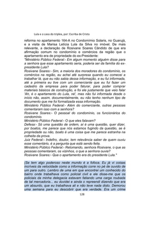 Lula e o caso do triplex, por: Escriba de Cristo
reforma no apartamento 164-A no Condomímio Solaris, no Guarujá,
e a visita de Marisa Letícia Lula da Silva no imóvel. De mais
relevante, a declaração de Rosivane Soares Cândido de que era
afirmação comum no condomínio e comércios da região que o
apartamento era de propriedade do ex-Presidente:
"Ministério Público Federal:- Em algum momento alguém disse para
a senhora que esse apartamento seria, poderia ser da família do ex-
presidente Lula?
Rosivane Soares:- Sim, a maioria dos moradores do condomínio, os
comércios na região, eu achei até surpresa quando eu comecei a
trabalhar lá, que eu não sabia dessa informação, e eu fui informada,
até a primeira eu tive com um comerciante que eu fui fazer um
cadastro da empresa para poder faturar, para poder comprar
materiais básicos de construção, e foi ele justamente que veio falar
'Ah, é o apartamento do Lula, né', mas não fui informada desde o
início não, assim, documentalmente, eu não tenho nenhum tipo de
documento que me foi formalizada essa informação.
Ministério Público Federal:- Além do comerciante, outras pessoas
comentaram isso com a senhora?
Rosivane Soares:- O pessoal do condomínio, os funcionários do
condomínio.
Ministério Público Federal:- O que eles falavam?
Defesa:- Só uma questão de ordem, aí é uma questão, quer dizer,
por boatos, me parece que nós estamos fugindo da questão, se é
propriedade ou não, boato é uma coisa que me parece estranha na
colheita da prova.
Juiz Federal:- Indefiro, doutor, tem relevância saber de quem ouviu
esse comentário, é a pergunta que está sendo feita.
Ministério Público Federal:- Retomando, senhora Rosivane, o que as
pessoas comentaram, os vizinhos, o que a senhora ouvia?
Rosivane Soares:- Que o apartamento era do presidente Lula."
(Se tem algo poderoso neste mundo é a fofoca. Eu já vi coisas
incríveis da velocidade como a informação corre no pé de ouvido de
um para outro. Lembro de uma em que encontrei um conhecido do
bairro onde trabalhava como policial civil e ele disse-me que os
policiais da minha delegacia estavam fatiando uma carga roubada
de tal mercadoria... eu duvidei e ainda o repreendi dizendo que era
um absurdo, que eu trabalhava ali e não teve nada disto. Demorou
uma semana para eu descobrir que era verdade. Era um crime
128
 