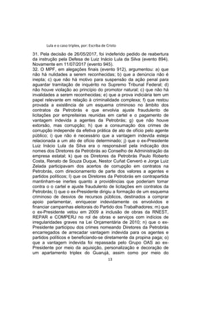 Lula e o caso triplex, por: Escriba de Cristo
31. Pela decisão de 26/05/2017, foi indeferido pedido de reabertura
da instrução pela Defesa de Luiz Inácio Lula da Silva (evento 894).
Novamente em 11/07/2017 (evento 945).
32. O MPF, em alegações finais (evento 912), argumentou: a) que
não há nulidades a serem reconhecidas; b) que a denúncia não é
inepta; c) que não há motivo para suspensão da ação penal para
aguardar tramitação de inquérito no Supremo Tribunal Federal; d)
não houve violação ao princípio do promotor natural; c) que não há
invalidades a serem reconhecidas; e) que a prova indiciária tem um
papel relevante em relação à criminalidade complexa; f) que restou
provada a existência de um esquema criminoso no âmbito dos
contratos da Petrobrás e que envolvia ajuste fraudulento de
licitações por empreiteiras reunidas em cartel e o pagamento de
vantagem indevida a agentes da Petrobrás; g) que não houve
extorsão, mas corrupção; h) que a consumação dos crimes de
corrupção independe da efetiva prática de ato de ofício pelo agente
público; i) que não é necessário que a vantagem indevida esteja
relacionada a um ato de ofício determinado; j) que o ex-Presidente
Luiz Inácio Lula da Silva era o responsável pela indicação dos
nomes dos Diretores da Petrobrás ao Conselho de Administração da
empresa estatal; k) que os Diretores da Petrobrás Paulo Roberto
Costa, Renato de Souza Duque, Nestor Cuñat Cerveró e Jorge Luiz
Zelada participavam dos acertos de corrupção em contratos na
Petrobrás, com direcionamento de parte dos valores a agentes e
partidos políticos; l) que os Diretores da Petrobrás em contrapartida
mantinham-se inertes quanto a providências que poderiam tomar
contra o o cartel e ajuste fraudulento de licitações em contratos da
Petrobrás; l) que o ex-Presidente dirigiu a formação de um esquema
criminoso de desvios de recursos públicos, destinados a comprar
apoio parlamentar, enriquecer indevidamente os envolvidos e
financiar campanhas eleitorais do Partido dos Trabalhadores; m) que
o ex-Presidente vetou em 2009 a inclusão de obras da RNEST,
REPAR e COMPERJ no rol de obras e serviços com indícios de
irregularidades graves na Lei Orçamentária de 2010; n) que o ex-
Presidente participou dos crimes nomeando Diretores da Petrobrás
encarregados de arrecadar vantagem indevida para os agentes e
partidos políticos e beneficiando-se diretamente da propina paga; o)
que a vantagem indevida foi repassada pelo Grupo OAS ao ex-
Presidente por meio da aquisição, personalização e decoração de
um apartamento triplex do Guarujá, assim como por meio do
13
 