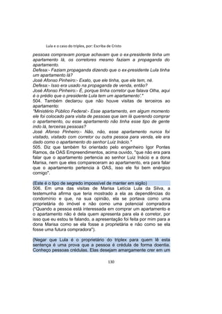 Lula e o caso do triplex, por: Escriba de Cristo
pessoas compravam porque achavam que o ex-presidente tinha um
apartamento lá, os corretores mesmo faziam a propaganda do
apartamento.
Defesa:- Faziam propaganda dizendo que o ex-presidente Lula tinha
um apartamento lá?
José Afonso Pinheiro:- Exato, que ele tinha, que ele tem, né.
Defesa:- Isso era usado na propaganda de venda, então?
José Afonso Pinheiro:- É, porque tinha corretor que falava Olha, aqui
é o prédio que o presidente Lula tem um apartamento'."
504. Também declarou que não houve visitas de terceiros ao
apartamento:
"Ministério Público Federal:- Esse apartamento, em algum momento
ele foi colocado para visita de pessoas que iam lá querendo comprar
o apartamento, ou esse apartamento não tinha esse tipo de gente
indo lá, terceiras pessoas?
José Afonso Pinheiro:- Não, não, esse apartamento nunca foi
visitado, visitado com corretor ou outra pessoa para venda, ele era
dado como o apartamento do senhor Luiz Inácio."
505. Diz que também foi orientado pelo engenheiro Igor Pontes
Ramos, da OAS Empreendimentos, acima ouvido, "que não era para
falar que o apartamento pertencia ao senhor Luiz Inácio e a dona
Marisa, nem que eles compareceram ao apartamento, era para falar
que o apartamento pertencia à OAS, isso ele foi bem enérgico
comigo".
(Este é o tipo de segredo impossível de manter em sigilo)
506. Em uma das visitas de Marisa Letícia Lula da Silva, a
testemunha afirma que teria mostrado a ela as dependências do
condomínio e que, na sua opinião, ela se portava como uma
proprietária do imóvel e não como uma potencial compradora
("Quando a pessoa está interessada em comprar um apartamento e
o apartamento não é dela quem apresenta para ela é corretor, por
isso que eu estou te falando, a apresentação foi feita por mim para a
dona Marisa como se ela fosse a proprietária e não como se ela
fosse uma futura compradora").
(Negar que Lula é o proprietário do triplex para quem lê esta
sentença é uma prova que a pessoa é crédula de forma doentia.
Conheço pessoas crédulas. Elas desejam amargamente crer em um
130
 