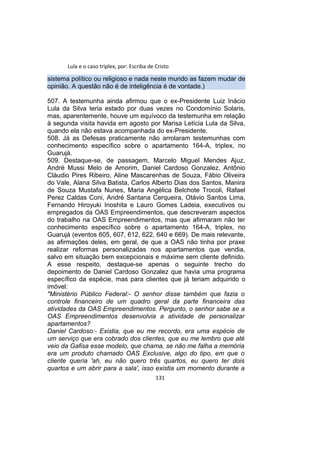 Lula e o caso triplex, por: Escriba de Cristo
sistema político ou religioso e nada neste mundo as fazem mudar de
opinião. A questão não é de inteligência é de vontade.)
507. A testemunha ainda afirmou que o ex-Presidente Luiz Inácio
Lula da Silva teria estado por duas vezes no Condomínio Solaris,
mas, aparentemente, houve um equívoco da testemunha em relação
à segunda visita havida em agosto por Marisa Letícia Lula da Silva,
quando ela não estava acompanhada do ex-Presidente.
508. Já as Defesas praticamente não arrolaram testemunhas com
conhecimento específico sobre o apartamento 164-A, triplex, no
Guarujá.
509. Destaque-se, de passagem, Marcelo Miguel Mendes Ajuz,
André Mussi Melo de Amorim, Daniel Cardoso Gonzalez, Antônio
Cláudio Pires Ribeiro, Aline Mascarenhas de Souza, Fábio Oliveira
do Vale, Alana Silva Batista, Carlos Alberto Dias dos Santos, Manira
de Souza Mustafa Nunes, Maria Angélica Belchote Trocoli, Rafael
Perez Caldas Coni, André Santana Cerqueira, Otávio Santos Lima,
Fernando Hiroyuki Inoshita e Lauro Gomes Ladeia, executivos ou
empregados da OAS Empreendimentos, que descreveram aspectos
do trabalho na OAS Empreendimentos, mas que afirmaram não ter
conhecimento específico sobre o apartamento 164-A, triplex, no
Guarujá (eventos 605, 607, 612, 622, 640 e 669). De mais relevante,
as afirmações deles, em geral, de que a OAS não tinha por praxe
realizar reformas personalizadas nos apartamentos que vendia,
salvo em situação bem excepcionais e máxime sem cliente definido.
A esse respeito, destaque-se apenas o seguinte trecho do
depoimento de Daniel Cardoso Gonzalez que havia uma programa
específico da espécie, mas para clientes que já teriam adquirido o
imóvel:
"Ministério Público Federal:- O senhor disse também que fazia o
controle financeiro de um quadro geral da parte financeira das
atividades da OAS Empreendimentos. Pergunto, o senhor sabe se a
OAS Empreendimentos desenvolvia a atividade de personalizar
apartamentos?
Daniel Cardoso:- Existia, que eu me recordo, era uma espécie de
um serviço que era cobrado dos clientes, que eu me lembro que até
veio da Gafisa esse modelo, que chama, se não me falha a memória
era um produto chamado OAS Exclusive, algo do tipo, em que o
cliente queria 'ah, eu não quero três quartos, eu quero ter dois
quartos e um abrir para a sala', isso existia um momento durante a
131
 