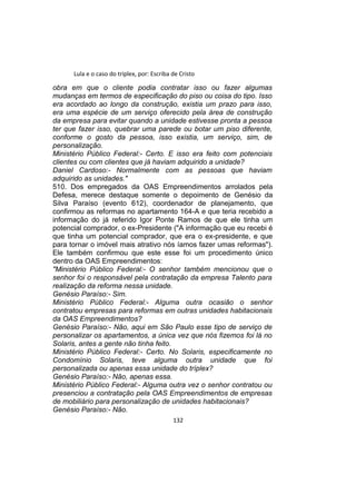 Lula e o caso do triplex, por: Escriba de Cristo
obra em que o cliente podia contratar isso ou fazer algumas
mudanças em termos de especificação do piso ou coisa do tipo. Isso
era acordado ao longo da construção, existia um prazo para isso,
era uma espécie de um serviço oferecido pela área de construção
da empresa para evitar quando a unidade estivesse pronta a pessoa
ter que fazer isso, quebrar uma parede ou botar um piso diferente,
conforme o gosto da pessoa, isso existia, um serviço, sim, de
personalização.
Ministério Público Federal:- Certo. E isso era feito com potenciais
clientes ou com clientes que já haviam adquirido a unidade?
Daniel Cardoso:- Normalmente com as pessoas que haviam
adquirido as unidades."
510. Dos empregados da OAS Empreendimentos arrolados pela
Defesa, merece destaque somente o depoimento de Genésio da
Silva Paraíso (evento 612), coordenador de planejamento, que
confirmou as reformas no apartamento 164-A e que teria recebido a
informação do já referido Igor Ponte Ramos de que ele tinha um
potencial comprador, o ex-Presidente ("A informação que eu recebi é
que tinha um potencial comprador, que era o ex-presidente, e que
para tornar o imóvel mais atrativo nós íamos fazer umas reformas").
Ele também confirmou que este esse foi um procedimento único
dentro da OAS Empreendimentos:
"Ministério Público Federal:- O senhor também mencionou que o
senhor foi o responsável pela contratação da empresa Talento para
realização da reforma nessa unidade.
Genésio Paraíso:- Sim.
Ministério Público Federal:- Alguma outra ocasião o senhor
contratou empresas para reformas em outras unidades habitacionais
da OAS Empreendimentos?
Genésio Paraíso:- Não, aqui em São Paulo esse tipo de serviço de
personalizar os apartamentos, a única vez que nós fizemos foi lá no
Solaris, antes a gente não tinha feito.
Ministério Público Federal:- Certo. No Solaris, especificamente no
Condomínio Solaris, teve alguma outra unidade que foi
personalizada ou apenas essa unidade do tríplex?
Genésio Paraíso:- Não, apenas essa.
Ministério Público Federal:- Alguma outra vez o senhor contratou ou
presenciou a contratação pela OAS Empreendimentos de empresas
de mobiliário para personalização de unidades habitacionais?
Genésio Paraíso:- Não.
132
 