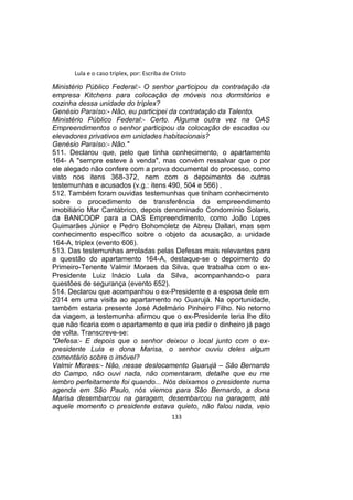 Lula e o caso triplex, por: Escriba de Cristo
Ministério Público Federal:- O senhor participou da contratação da
empresa Kitchens para colocação de móveis nos dormitórios e
cozinha dessa unidade do tríplex?
Genésio Paraíso:- Não, eu participei da contratação da Talento.
Ministério Público Federal:- Certo. Alguma outra vez na OAS
Empreendimentos o senhor participou da colocação de escadas ou
elevadores privativos em unidades habitacionais?
Genésio Paraíso:- Não."
511. Declarou que, pelo que tinha conhecimento, o apartamento
164- A "sempre esteve à venda", mas convém ressalvar que o por
ele alegado não confere com a prova documental do processo, como
visto nos itens 368-372, nem com o depoimento de outras
testemunhas e acusados (v.g.: itens 490, 504 e 566) .
512. Também foram ouvidas testemunhas que tinham conhecimento
sobre o procedimento de transferência do empreendimento
imobiliário Mar Cantábrico, depois denominado Condomínio Solaris,
da BANCOOP para a OAS Empreendimento, como João Lopes
Guimarães Júnior e Pedro Bohomoletz de Abreu Dallari, mas sem
conhecimento específico sobre o objeto da acusação, a unidade
164-A, triplex (evento 606).
513. Das testemunhas arroladas pelas Defesas mais relevantes para
a questão do apartamento 164-A, destaque-se o depoimento do
Primeiro-Tenente Valmir Moraes da Silva, que trabalha com o ex-
Presidente Luiz Inácio Lula da Silva, acompanhando-o para
questões de segurança (evento 652).
514. Declarou que acompanhou o ex-Presidente e a esposa dele em
2014 em uma visita ao apartamento no Guarujá. Na oportunidade,
também estaria presente José Adelmário Pinheiro Filho. No retorno
da viagem, a testemunha afirmou que o ex-Presidente teria lhe dito
que não ficaria com o apartamento e que iria pedir o dinheiro já pago
de volta. Transcreve-se:
"Defesa:- E depois que o senhor deixou o local junto com o ex-
presidente Lula e dona Marisa, o senhor ouviu deles algum
comentário sobre o imóvel?
Valmir Moraes:- Não, nesse deslocamento Guarujá – São Bernardo
do Campo, não ouvi nada, não comentaram, detalhe que eu me
lembro perfeitamente foi quando... Nós deixamos o presidente numa
agenda em São Paulo, nós viemos para São Bernardo, a dona
Marisa desembarcou na garagem, desembarcou na garagem, até
aquele momento o presidente estava quieto, não falou nada, veio
133
 