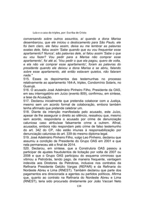 Lula e o caso do triplex, por: Escriba de Cristo
conversando sobre outros assuntos, aí quando a dona Marisa
desembarcou, que ele iniciou o deslocamento para São Paulo, ele
foi bem claro, ele falou assim, deixa eu me lembrar as palavras
exatas dele, falou assim 'Sabe quando que eu vou frequentar esse
apartamento? Nunca', são palavras dele, aí falou assim 'Sabe o que
eu vou fazer? Vou pedir para a Marisa não comprar esse
apartamento', foi até aí, 'Vou pedir o que ela pagou, quero de volta,
e ela não vai comprar esse apartamento', foram as palavras do
presidente quando ele deixou a dona Marisa e se abriu, falando
sobre esse apartamento, até então estavam quietos, não falaram
nada."
515. Esses os depoimentos das testemunhas no processo
relativamente ao apartamento 164-A, triplex, Condomínio Solaris, no
Guarujá.
516. O acusado José Adelmário Pinheiro Filho, Presidente da OAS,
em seu interrogatório em Juízo (evento 809), confirmou, em síntese,
a tese da Acusação.
517. Declarou inicialmente que pretendia colaborar com a Justiça,
mesmo sem um acordo formal de colaboração, embora também
tenha afirmado que pretende celebrar um.
518. Diante da intenção manifestada pelo acusado, este Juízo,
apesar de lhe assegurar o direito ao silêncio, ressalvou que, mesmo
sem acordo, responderia o acusado por crime de denunciação
caluniosa caso atribuísse falsamente crime a outrem. Afinal,
acusados, embora não respondam pelo crime de falso testemunho
do art. 342 do CP, não estão imunes à responsabilização por
denunciação caluniosa do art. 339 do mesmo diploma legal.
519. José Adelmário Pinheiro Filho, vulgo Leo Pinheiro, declarou que
assumiu a condição de Presidente do Grupo OAS em 2001 e que
nela permaneceu até o final de 2014.
520. Declarou, em síntese, que a Construtora OAS passou a
participar de ajustes fraudulentos de licitação por volta de 2007 ou
2008 e que o Grupo OAS participou do esquema criminoso que
vitimou a Petrobrás, tendo pago, de maneira frequente, vantagem
indevida aos Diretores da Petrobras, inclusive nos contratos da
Refinaria Presidente Getúlio Vargas (REPAR) e da Refinaria do
Nordeste Abreu e Lima (RNEST). Também declarou que parte dos
pagamentos era direcionada a agentes ou partidos políticos. Afirma
que, quanto ao contrato na Refinaria do Nordeste Abreu e Lima
(RNEST), teria sido procurado diretamente por João Vaccari Neto
134
 