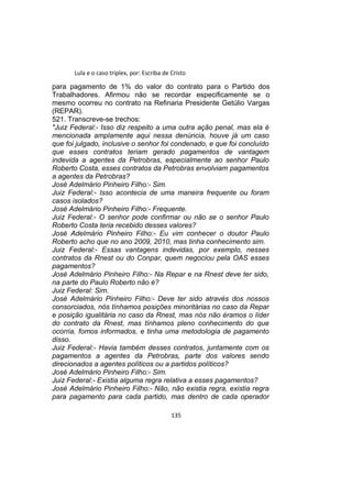 Lula e o caso triplex, por: Escriba de Cristo
para pagamento de 1% do valor do contrato para o Partido dos
Trabalhadores. Afirmou não se recordar especificamente se o
mesmo ocorreu no contrato na Refinaria Presidente Getúlio Vargas
(REPAR).
521. Transcreve-se trechos:
"Juiz Federal:- Isso diz respeito a uma outra ação penal, mas ela é
mencionada amplamente aqui nessa denúncia, houve já um caso
que foi julgado, inclusive o senhor foi condenado, e que foi concluído
que esses contratos teriam gerado pagamentos de vantagem
indevida a agentes da Petrobras, especialmente ao senhor Paulo
Roberto Costa, esses contratos da Petrobras envolviam pagamentos
a agentes da Petrobras?
José Adelmário Pinheiro Filho:- Sim.
Juiz Federal:- Isso acontecia de uma maneira frequente ou foram
casos isolados?
José Adelmário Pinheiro Filho:- Frequente.
Juiz Federal:- O senhor pode confirmar ou não se o senhor Paulo
Roberto Costa teria recebido desses valores?
José Adelmário Pinheiro Filho:- Eu vim conhecer o doutor Paulo
Roberto acho que no ano 2009, 2010, mas tinha conhecimento sim.
Juiz Federal:- Essas vantagens indevidas, por exemplo, nesses
contratos da Rnest ou do Conpar, quem negociou pela OAS esses
pagamentos?
José Adelmário Pinheiro Filho:- Na Repar e na Rnest deve ter sido,
na parte do Paulo Roberto não é?
Juiz Federal: Sim.
José Adelmário Pinheiro Filho:- Deve ter sido através dos nossos
consorciados, nós tínhamos posições minoritárias no caso da Repar
e posição igualitária no caso da Rnest, mas nós não éramos o líder
do contrato da Rnest, mas tínhamos pleno conhecimento do que
ocorria, fomos informados, e tinha uma metodologia de pagamento
disso.
Juiz Federal:- Havia também desses contratos, juntamente com os
pagamentos a agentes da Petrobras, parte dos valores sendo
direcionados a agentes políticos ou a partidos políticos?
José Adelmário Pinheiro Filho:- Sim.
Juiz Federal:- Existia alguma regra relativa a esses pagamentos?
José Adelmário Pinheiro Filho:- Não, não existia regra, existia regra
para pagamento para cada partido, mas dentro de cada operador
135
 